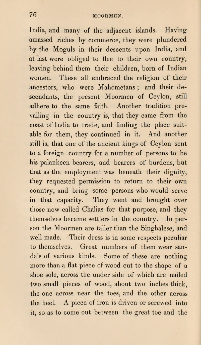 India, and many of the adjacent islands. Having amassed riches by commerce, they were plundered by the Moguls in their descents upon India, and at last were obliged to flee to their own country, leaving behind them their children, born of Indian women. These all embraced the religion of their ancestors, who were Mahometans ; and their de¬ scendants, the present Moormen of Ceylon, still adhere to the same faith. Another tradition pre¬ vailing in the country is, that they came from the coast of India to trade, and finding the place suit¬ able for them, they continued in it. And another still is, that one of the ancient kings of Ceylon sent to a foreign country for a number of persons to be his palankeen bearers, and bearers of burdens, but that as the employment was beneath their dignity, they requested permission to return to their own country, and bring some persons who would serve in that capacity. They went and brought over those now called Chalias for that purpose, and they themselves became settlers in the country. In per¬ son the Moormen are taller than the Singhalese, and well made. Their dress is in some respects peculiar to themselves. Great numbers of them wear san¬ dals of various kinds. Some of these are nothing; more than a flat piece of wood cut to the shape of a shoe sole, across the under side of which are nailed two small pieces of wood, about two inches thick, the one across near the toes, and the other across the heel. A piece of iron is driven or screwed into it, so as to come out between the great toe and the