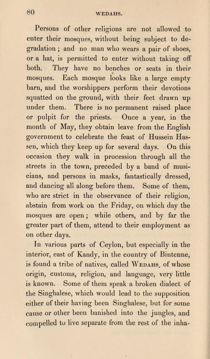 WEDAHS. Persons of other religions are not allowed to enter their mosques, without being subject to de¬ gradation ; and no man who wears a pair of shoes, or a hat, is permitted to enter without taking off both. They have no benches or seats in their mosques. Each mosque looks like a large empty barn, and the worshippers perform their devotions squatted on the ground, with their feet drawn up under them. There is no permanent raised place or pulpit for the priests. Once a year, in the month of May, they obtain leave from the English government to celebrate the feast of Hussein Has- sen, which they keep up for several days. On this occasion they walk in procession through all the streets in the town, preceded by a band of musi¬ cians, and persons in masks, fantastically dressed, and dancing all along before them. Some of them, who are strict in the observance of their religion, abstain from work on the Friday, on which day the mosques are open; while others, and by far the greater part of them, attend to their employment as on other days. In various parts of Ceylon, but especially in the interior, east of Kandy, in the country of Bintenne, is found a tribe of natives, called Wedahs, of whose origin, customs, religion, and language, very little is known. Some of them speak a broken dialect of the Singhalese, which would lead to the supposition either of their having been Singhalese, but for some cause or other been banished into the jungles, and compelled to live separate from the rest of the inlia-
