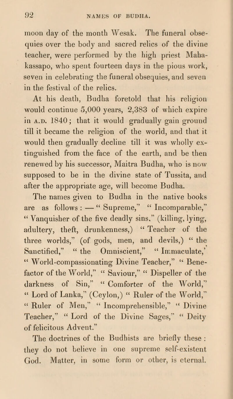 moon day of the month Wesak. The funeral obse¬ quies over the body and sacred relics of the divine teacher, were performed by the high priest Maha- kassapo, who spent fourteen days in the pious work, seven in celebrating the funeral obsequies, and seven in the festival of the relics. At his death, Budha foretold that his religion would continue 5,000 years, 2,383 of which expire in a.d. 1840; that it would gradually gain ground till it became the religion of the world, and that it would then gradually decline till it was wholly ex¬ tinguished from the face of the earth, and be then renewed by his successor, Maitra Budha, who is now supposed to be in the divine state of Tussita, and after the appropriate age, will become Budha. The names gwen to Budha in the native books are as follows : — “ Supreme, “ Incomparable, “ Vanquisher of the five deadly sins, (killing, lying, adultery, theft, drunkenness,) “ Teacher of the three worlds, (of gods, men, and devils,) “ the Sanctified, “ the Omniscient, “ Immaculate,' “ World-compassionating Divine Teacher, “ Bene¬ factor of the World,” “ Saviour,” “ Dispeller of the darkness of Sin,” “ Comforter of the World,” “ Lord of Lanka, (Ceylon,) “ Ruler of the World,' “ Ruler of Men, “ Incomprehensible, “ Divine Teacher, “ Lord of the Divine Sages, “ Deity of felicitous Advent.” The doctrines of the Budhists are briefly these : they do not believe in one supreme self-existent God. Matter, in some form or other, is eternal.