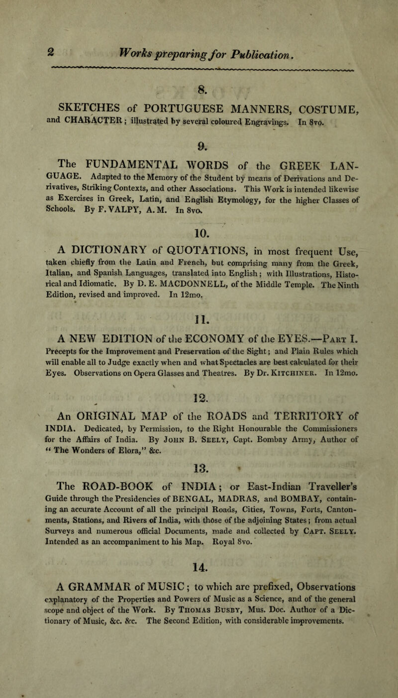 Works preparing for Publication 8. SKETCHES of PORTUGUESE MANNERS, COSTUME, and CHARACTER ; illustrated by several coloured Engravings. In 8vo. 9. The FUNDAMENTAL WORDS of the GREEK LAN- GUAGE. Adapted to the Memory of the Student by means of Derivations and De- rivatives, Striking Contexts, and other Associations. This Work is intended likewise as Exercises in Greek, Latin, and English Etymology, for the higher Classes of Schools. By F. VALPY, A. M. In 8vo, 10. A DICTIONARY of QUOTATIONS, in most frequent Use, taken chiefly from the Latin and French, but comprising many from the Greek, Italian, and Spanish Languages, translated into English; with Illustrations, Histo- rical and Idiomatic. By D. E. MACDONNELL, of the Middle Temple. The Ninth Edition, revised and improved. In 12mo. 11. A NEW EDITION of the ECONOMY of the EYES.—Part I. Precepts for the Improvement and Preservation of the Sight; and Plain Rules which will enable all to Judge exactly when and what Spectacles are best calculated for their Eyes. Observations on Opera Glasses and Theatres. By Dr. Kitchiner. In 12mo. 12. An ORIGINAL MAP of the ROADS and TERRITORY of INDIA. Dedicated, by Permission, to the Right Honourable the Commissioners for the Affairs of India. By John B. Seely, Capt. Bombay Army, Author of 11 The Wonders of Elora,” &c. 18. The ROAD-BOOK of INDIA; or East-Indian Traveller’s Guide through the Presidencies of BENGAL, MADRAS, and BOMBAY, contain- ing an accurate Account of all the principal Roads, Cities, Towrns, Forts, Canton- ments, Stations, and Rivers of India, with those of the adjoining States; from actual Surveys and numerous official Documents, made and collected by Capt. Seely. Intended as an accompaniment to his Map. Royal 8vo. 14. A GRAMMAR of MUSIC ; to which are prefixed, Observations explanatory of the Properties and Powers of Music as a Science, and of the general scope and object of the Work. By Thomas Busby, Mus. Doc. Author of a Dic- tionary of Music, &c. See. The Second Edition, with considerable improvements.
