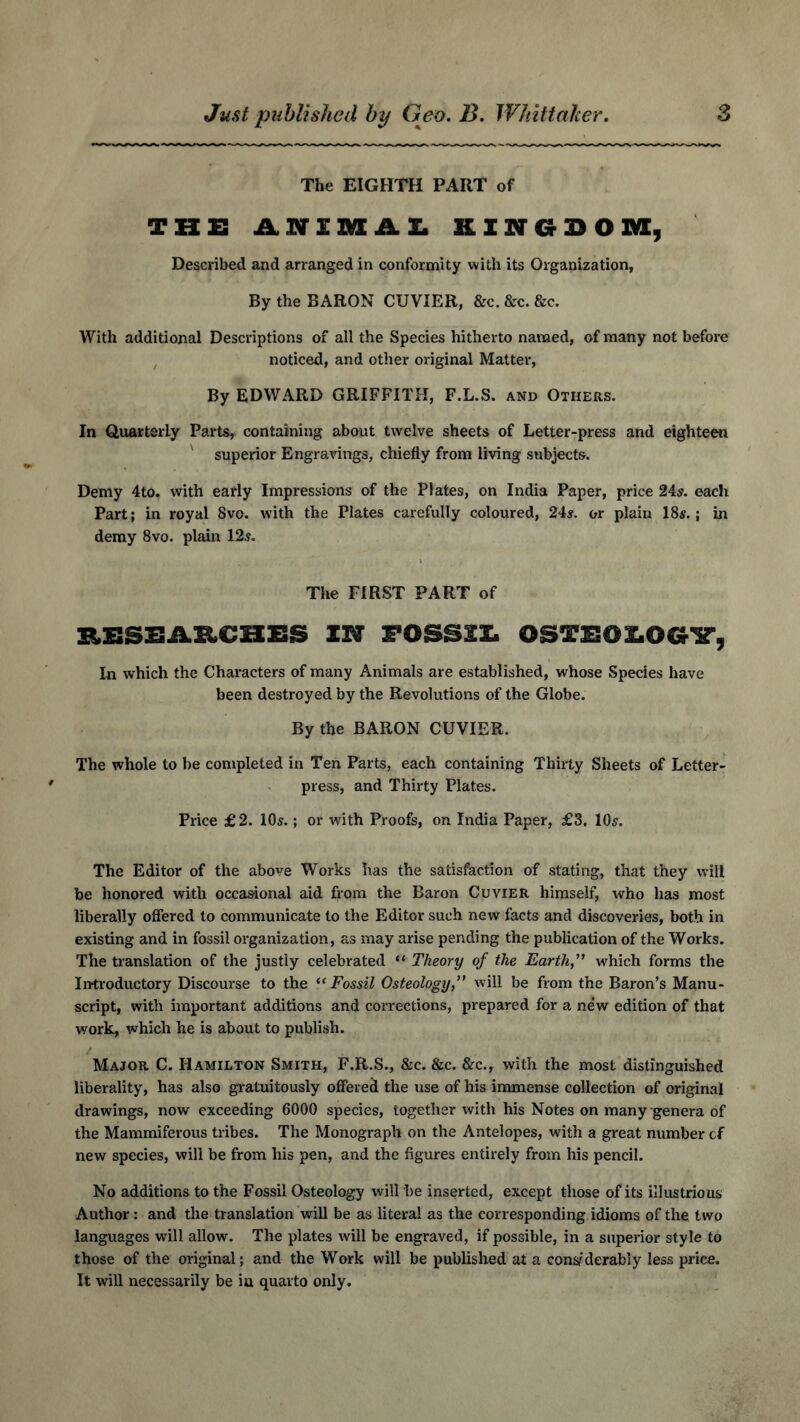 Just published by Geo. B. Whittaker. 6 The EIGHTH PART of THE ANIMAL KINGDOM, Described and arranged in conformity with its Organization, By the BARON CUVIER, &c. &c. &c. With additional Descriptions of all the Species hitherto named, of many not before noticed, and other original Matter, By EDWARD GRIFFITH, F.L.S. and Others. In Quarterly Parts, containing about twelve sheets of Letter-press and eighteen superior Engravings, chiefly from living subjects. Demy 4to. with early Impressions of the Plates, on India Paper, price 24s. each Part; in royal 8vo. with the Plates carefully coloured, 24s. or plain 18s.; in demy 8vo. plain 12s. The FIRST PART of EESEAMHES IN FOSSSX. OSTEOLOGY, In which the Characters of many Animals are established, whose Species have been destroyed by the Revolutions of the Globe. By the BARON CUVIER. The whole to be completed in Ten Parts, each containing Thirty Sheets of Letter- press, and Thirty Plates. Price £2. 10s.; or with Proofs, on India Paper, £3. 10s. The Editor of the above Works has the satisfaction of stating, that they will be honored with occasional aid from the Baron Cuvier himself, who has most liberally offered to communicate to the Editor such new facts and discoveries, both in existing and in fossil organization, as may arise pending the publication of the Works. The translation of the justly celebrated “ Theory of the Earth” which forms the Introductory Discourse to the “ Fossil Osteology,” will be from the Baron’s Manu- script, with important additions and corrections, prepared for a new edition of that work, which he is about to publish. Major C. Hamilton Smith, F.R.S., &c. &c. &c., with the most distinguished liberality, has also gratuitously offered the use of his immense collection of original drawings, now exceeding 6000 species, together with his Notes on many genera of the Mammiferous tribes. The Monograph on the Antelopes, with a great number cf new species, will be from his pen, and the figures entirely from his pencil. No additions to the Fossil Osteology will be inserted, except those of its illustrious Author: and the translation will be as literal as the corresponding idioms of the two languages will allow. The plates will be engraved, if possible, in a superior style to those of the original; and the Work will be published at a considerably less price. It will necessarily be iu quarto only.