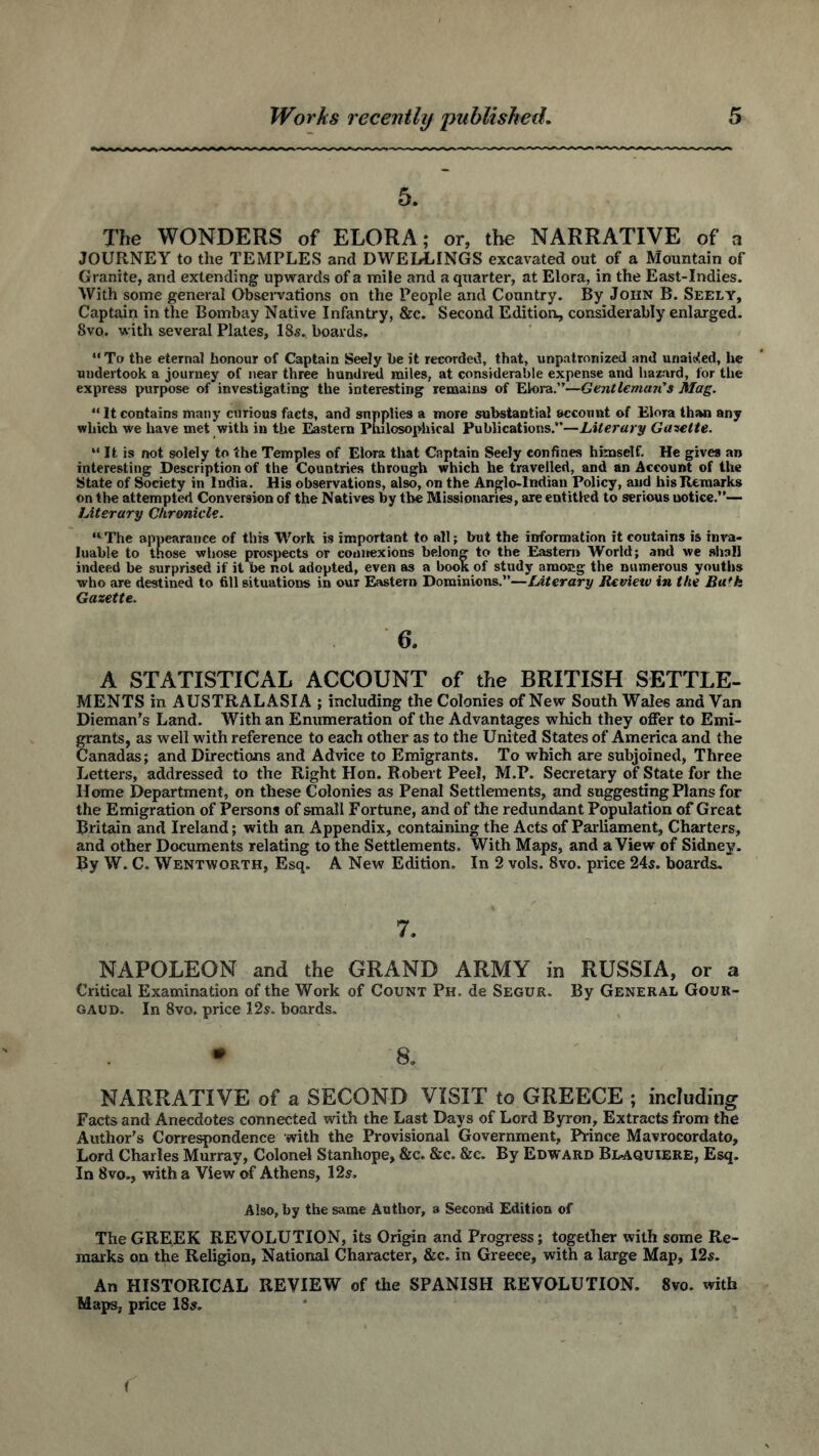 5. The WONDERS of ELORA; or, the NARRATIVE of a JOURNEY to the TEMPLES and DWELLINGS excavated out of a Mountain of Granite, and extending upwards of a mile and a quarter, at Elora, in the East-Indies. With some general Observations on the People and Country. By John B. Seely, Captain in the Bombay Native Infantry, &c. Second Edition, considerably enlarged. 8vo. with several Plates, 18s. boards, “To the eternal honour of Captain Seely be it recorded, that, unpatronized and unaided, he undertook a journey of near three hundred miles, at considerable expense and hazard, for the express purpose of investigating the interesting remains of Elora.”—Gentleman's Mag. “ It contains many curious facts, and supplies a more substantial account of Elora than any which we have met with in the Eastern Philosophical Publications.”—Literary Gazette. “ It is not solely to the Temples of Elora that Captain Seely confines himself. He gives an interesting Description of the Countries through which he travelled, and an Account of the State of Society in India. His observations, also, on the Anglo-Indian Policy, and his Remarks on the attempted Conversion of the Natives by the Missionaries, are entitled to serious notice.”— Literary Chronicle. “The appearance of this Work is important to all; but the information it coutains is inva- luable to those whose prospects or connexions belong to the Eastern World; and we shall indeed be surprised if it be not adopted, even as a book of study among the numerous youths who are destined to fill situations in our Eastern Dominions.”—Literary Review in the Ba'k Gazette. 6. A STATISTICAL ACCOUNT of the BRITISH SETTLE- MENTS in AUSTRALASIA ; including the Colonies of New South Wales and Van Dieman's Land. With an Enumeration of the Advantages which they offer to Emi- grants, as well with reference to each other as to the United States of America and the Canadas; and Directions and Advice to Emigrants. To which are subjoined, Three Letters, addressed to the Right Hon. Robert Peel, M.P. Secretary of State for the Home Department, on these Colonies as Penal Settlements, and suggesting Plans for the Emigration of Persons of small Fortune, and of the redundant Population of Great Britain and Ireland; with an Appendix, containing the Acts of Parliament, Charters, and other Documents relating to the Settlements. With Maps, and a View of Sidney. By W. C. Wentworth, Esq. A New Edition. In 2 vols. 8vo. price 24s. boards. 7. NAPOLEON and the GRAND ARMY in RUSSIA, or a Critical Examination of the Work of Count Ph. de Segur. By General Gour- gaud. In 8vo, price 12s. boards. * 8. NARRATIVE of a SECOND VISIT to GREECE ; including Facts and Anecdotes connected with the Last Days of Lord Byron, Extracts from the Author's Correspondence with the Provisional Government, Prince Mavrocordato, Lord Charles Murray, Colonel Stanhope, &c. &c. &c. By Edward Bl>aquiere, Esq. In 8vo., with a View of Athens, 12s. Also, by the same Author, a Second Edition of The GREEK REVOLUTION, its Origin and Progress; together with some Re- marks on the Religion, National Character, &c. in Greece, with a large Map, 12s. An HISTORICAL REVIEW of the SPANISH REVOLUTION. 8vo. with Maps, price 18s.