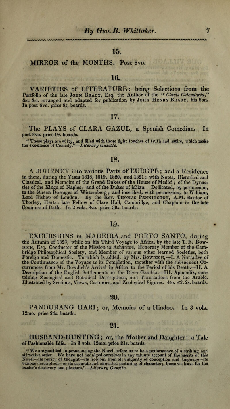 16. MIRROR of the MONTHS. Post 8vo. 16. VARIETIES of LITERATURE : being Selections from the Portfolio of the late John Brady, Esq. tbs Author of the “ Clavis Calendaria” &c. &c. arranged and adapted for publication by John Henry Brady, his Son. In post 8vo. price 8,?. boards. 17, The PLAYS of CLARA GAZUL, a Spanish Comedian. In post 8vo. price 9s. boards. “ These plays are witty, and filled with those light touches of truth aud satire, which make the excellence of Comedy.”—Literary Gazette. 18. A JOURNEY into various Parts of EUROPE; and a Residence in them, during the Years 1818, 1819, 1820, and 1821; with Notes, Historical and Classical, and Memoirs of the Grand Dukes of the House of Medici; of the Dynas- ties of the Kings of Naples; and of the Dukes of Milan. Dedicated, by permission, to the Queen Dowager of Wirtemberg; and inscribed, with permission, to William, Lord Bishop of London. By the Rev. Thomas Pennington, A.M. Rector of Thorley, Herts; late Fellow of Clare Hall, Cambridge, and Chaplain to the late Countess of Bath. In 2 vols. 8vo. price 30s. boards. 10. EXCURSIONS in MADEIRA and PORTO SANTO, during the Autumn of 1823, while on his Third Voyage to Africa, by the late T. E. Bow- dich, Esq. Conductor of the Mission to Ashantee, Honorary Member of the Cam- bridge Philosophical Society, and Member of various other learned Societies, both Foreign and Domestic. To which is added, by Mrs. Bowdich,—I. A Narrative of the Continuance of the Voyage to its Completion, together with the subsequent Oc- currences from Mr. Bowdich’s Arrival in Africa to the Period of his Death.—II. A Description of the English Settlements on the River Gambia.—III. Appendix, con- taining Zoological and Botanical Descriptions, and Translations from the Arabic. Illustrated by Sections, Views, Costumes, and Zoological Figures. 4to. £2.2s. boards. 20. PANDURANG HARI; or, Memoirs of a Hindoo. In 3 vols. 12mo. price 24s. boards. 21. HUSBAND-HUNTING; or, the Mother and Daughter: a Tale of Fashionable Life. In 3 vols. 12mo. price 21s. boards. “ We are gratified in pronouncing the Novel before us to be a performance of a striking and attractive order. We have not indulged ourselves in any minute account of the merits of this Novel—its purity of thought—its freedom from all vulgarity of conception and language—its various description—or its accurate and animated picturing of character; those we leave for the reader’s discovery and pleasure.”—Literary Gazette.