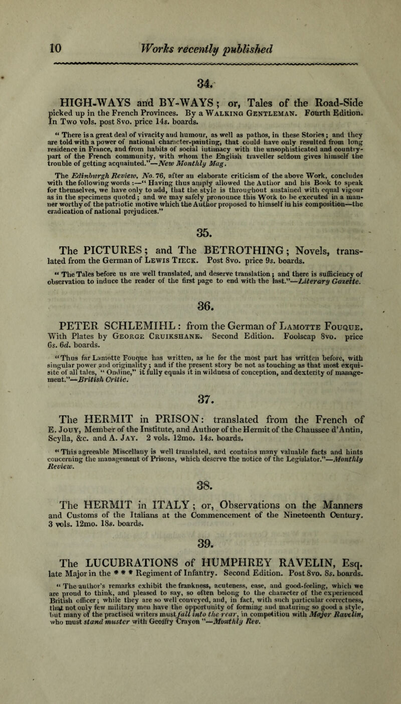 34. HIGH-WAYS and BY-WAYS; or, Tales of the Road-Side picked up in the French Provinces. By a Walking Gentleman. Fourth Edition. In Two vols. post 8vo. price 14s. boards. “ There is a great deal of vivacity and humour, as well as pathos, in these Stories; and they are told with a power of national character-minting, that could have only resulted from long residence in France, and from habits of social iutimacy with the unsophisticated and country- part of the French community, with whom the English traveller seldom gives himself the trouble of getting acquainted.”—New Monthly Mug. The Edinburgh Review, No. 76, after an elaborate criticism of the above Work, concludes with the following words :—“ Having thus amply allowed the Author and his Bonk to speak for themselves, we have only to add, that the style is throughout sustained with equal vigour as in the specimens quoted; and we may safely pronounce tliis Work to be executed in a man- ner worthy of the patriotic motive which the Author proposed to himself in his composition—the eradication of national prejudices.” 35. The PICTURES; and The BETROTHING; Novels, trans- lated from the German of Lewis Tieck. Post 8vo. price 9s. boards. “ The Tales before us are well translated, and deserve translation; and there is sufficiency of observation to induce the reader of the first page to end with the last.”—Literary Gazette. PETER SCHLEMIHL : from the German of Lamotte Fouque. With Plates by George Cruikshank. Second Edition. Foolscap 8vo. price Gs. 6d. boards. “Thus far Lamotte Fouque has written, as he for the most part has written before, with singular power and originality; and if the present story be not as touching as that most exqui- site of all tales, “ Ondine,” it fully equals it in wildness of conception, and dexterity of manage- ment.”—British Critic. 37. The HERMIT in PRISON: translated from the French of E. Jouy, Member of the Institute, and Author of the Hermit of the Chaussee d’Antin, Scylla, &c. and A. Jay. 2 vols. 12mo. 14s. boards. “ This agreeable Miscellany is well translated, and contains many valuable facts and hints concerning the management of Prisons, which deserve the notice of the Legislator.”—Monthly Review. 38. The HERMIT in ITALY ; or, Observations on the Manners and Customs of the Italians at the Commencement of the Nineteenth Century. 3 vols. 12mo. 18s. boards. 39. The LUCUBRATIONS of HUMPHREY RAVELIN, Esq. late Major in the * * * Regiment of Infantry. Second Edition. Post 8vo. 8s. boards. “ The author’s remarks exhibit the frankness, acuteness, ease, and good-feeling, which we are proud to think, and pleased to say, so often belong to the character of the experienced British officer; while they are so well conveyed, and, in fact, with such particular correctness, that not only few military men have the opportunity of forming and maturing so good a style, but many of the practised writers mustfall into the rear, in competition with Major Ravelin, who must stand muster with GeolFry Crayon ”—Monthly Rev.