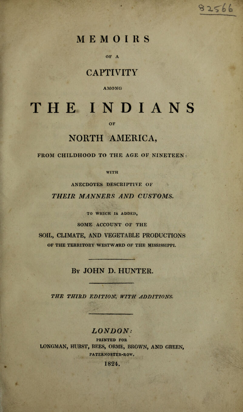 ^ X'S' MEMOIRS OF A CAPTIVITY AMONG THE INDIANS OF NORTH AMERICA, FROM CHILDHOOD TO THE AGE OF NINETEEN: WITH ANECDOTES DESCRIPTIVE OF THEIR MANNERS AND CUSTOMS. TO WHICH IS ADDED, SOME ACCOUNT OF THE SOIL, CLIMATE, AND VEGETABLE PRODUCTIONS OF THE TERRITORY WESTWARD OF THE MISSISSIPPI. By JOHN D. HUNTER. THE THIRD EDITION WITH ADDITIONS. LONDON: PRINTED FOR LONGMAN, HURST, REES, ORME, BROWN, AND GREEN, PATERNOSTER-ROW. 1824.