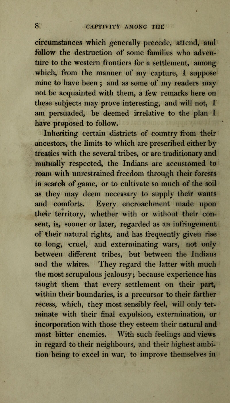 circumstances which generally precede, attend, and follow the destruction of some families who adven- ture to the western frontiers for a settlement, among which, from the manner of my capture, I suppose mine to have been ; and as some of my readers may not be acquainted with them, a few remarks here on these subjects may prove interesting, and will not* I am persuaded, be deemed irrelative to the plan I have proposed to follow. Inheriting certain districts of country from their ancestors, the limits to which are prescribed either by treaties with the several tribes, or are traditionary and mutually respected, the Indians are accustomed to roam with unrestrained freedom through their forests in search of game, or to cultivate so much of the soil as they may deem necessary to supply their wants and comforts. Every encroachment made upon their territory, whether with or without their con- sent, is, sooner or later, regarded as an infringement of their natural rights, and has frequently given rise to long, cruel, and exterminating wars, not only between different tribes, but between the Indians and the whites. They regard the latter with much the most scrupulous jealousy; because experience has taught them that every settlement on their part, within their boundaries, is a precursor to their farther recess, which, they most sensibly feel, will only ter- minate with their final expulsion, extermination, or incorporation with those they esteem their natural and most bitter enemies. With such feelings and views in regard to their neighbours, and their highest ambi- tion being to excel in war, to improve themselves in