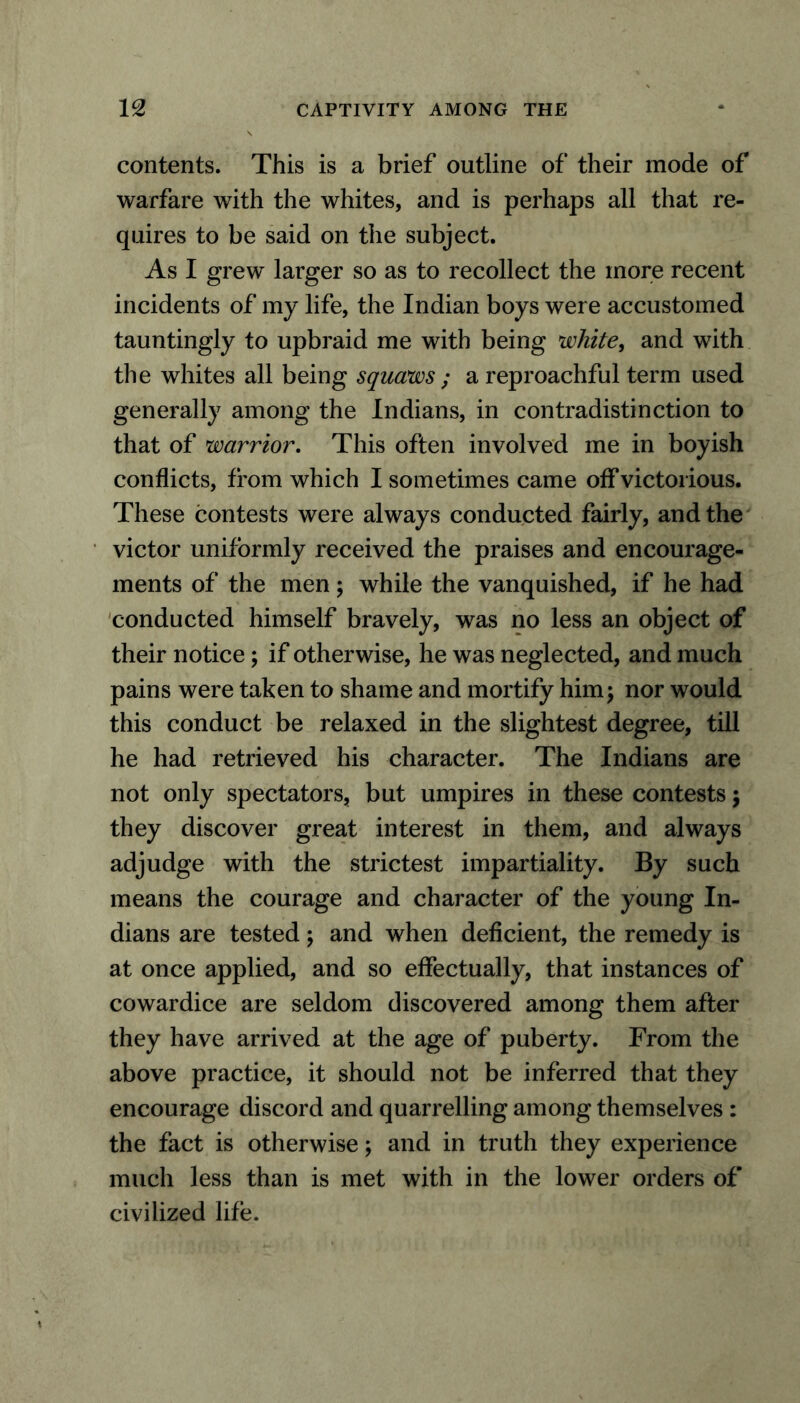 contents. This is a brief outline of their mode of warfare with the whites, and is perhaps all that re- quires to be said on the subject. As I grew larger so as to recollect the more recent incidents of my life, the Indian boys were accustomed tauntingly to upbraid me with being white, and with the whites all being squaws ; a reproachful term used generally among the Indians, in contradistinction to that of warrior. This often involved me in boyish conflicts, from which I sometimes came off victorious. These contests were always conducted fairly, and the victor uniformly received the praises and encourage- ments of the men; while the vanquished, if he had conducted himself bravely, was no less an object of their notice; if otherwise, he was neglected, and much pains were taken to shame and mortify him; nor would this conduct be relaxed in the slightest degree, till he had retrieved his character. The Indians are not only spectators, but umpires in these contests; they discover great interest in them, and always adjudge with the strictest impartiality. By such means the courage and character of the young In- dians are tested; and when deficient, the remedy is at once applied, and so effectually, that instances of cowardice are seldom discovered among them after they have arrived at the age of puberty. From the above practice, it should not be inferred that they encourage discord and quarrelling among themselves : the fact is otherwise; and in truth they experience much less than is met with in the lower orders of civilized life.