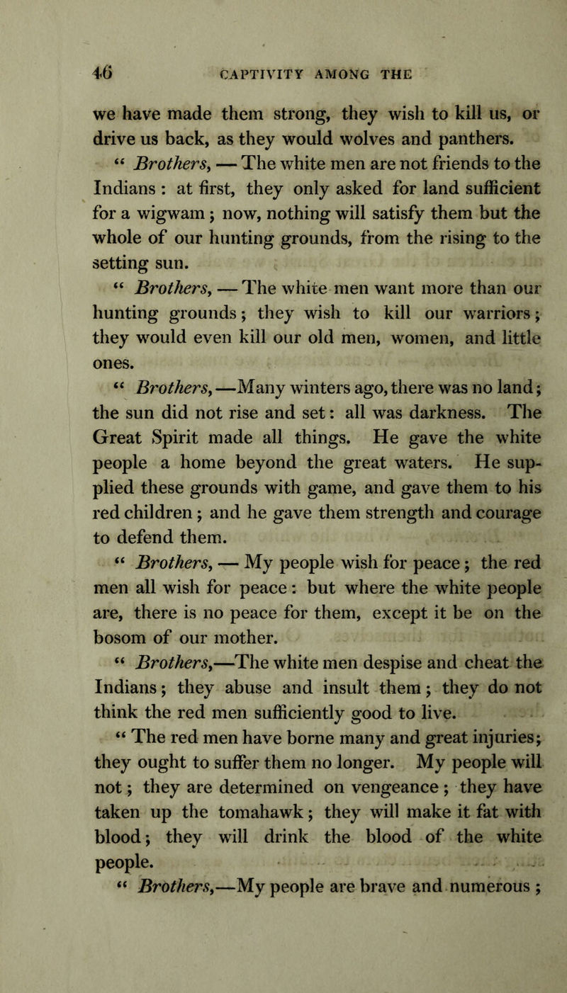 we have made them strong, they wish to kill us, or drive us back, as they would wolves and panthers. 44 Brothers, — The white men are not friends to the Indians : at first, they only asked for land sufficient for a wigwam; now, nothing will satisfy them but the whole of our hunting grounds, from the rising to the setting sun. 44 Brothers, — The white men want more than our hunting grounds; they wish to kill our w arriors; they wrould even kill our old men, women, and little ones. 44 Brothers, —Many winters ago, there was no land; the sun did not rise and set: all was darkness. The Great Spirit made all things. He gave the white people a home beyond the great waters. He sup- plied these grounds with game, and gave them to his red children ; and he gave them strength and courage to defend them. 44 Brothers, — My people wish for peace; the red men all wish for peace: but where the white people are, there is no peace for them, except it be on the bosom of our mother. 44 Brothers,—The white men despise and cheat the Indians; they abuse and insult them; they do not think the red men sufficiently good to live. 44 The red men have borne many and great injuries; they ought to suffer them no longer. My people will not; they are determined on vengeance ; they have taken up the tomahawk; they will make it fat with blood; they wall drink the blood of the white people. 44 Brothers,—My people are brave and numerous ;