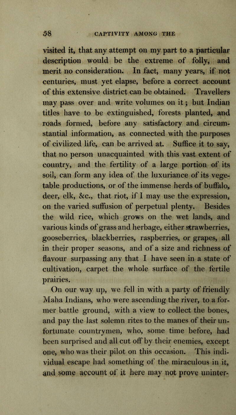 visited it, that any attempt on my part to a particular description would be the extreme of folly, and merit no consideration. In fact, many years, if not centuries, must yet elapse, before a correct account of this extensive district can be obtained. Travellers may pass over and write volumes on it; but Indian titles have to be extinguished, forests planted, and roads formed, before any satisfactory and circum- stantial information, as connected with the purposes of civilized life, can be arrived at. Suffice it to say, that no person unacquainted with this vast extent of country, and the fertility of a large portion of its soil, can form any idea of the luxuriance of its vege- table productions, or of the immense herds of buffalo, deer, elk, &c., that riot, if I may use the expression, on the varied suffusion of perpetual plenty. Besides the wild rice, which grows on the wet lands, and various kinds of grass and herbage, either strawberries, gooseberries, blackberries, raspberries, or grapes, all in their proper seasons, and of a size and richness of flavour surpassing any that I have seen in a state of cultivation, carpet the whole surface of the fertile prairies. On our way up, we fell in with a party of friendly Maha Indians, who were ascending the river, to a for- mer battle ground, with a view to collect the bones, and pay the last solemn rites to the manes of their un- fortunate countrymen, who, some time before, had been surprised and all cut off by their enemies, except one, who was their pilot on this occasion. This indi- vidual escape had something of the miraculous in it, and some account of* it here may not prove uninter-