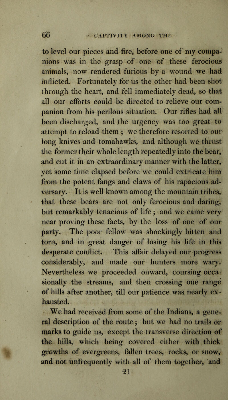 to level our pieces and fire, before one of my compa- nions was in the grasp of one of these ferocious animals, now rendered furious by a wound we had inflicted. Fortunately for us the other had been shot through the heart, and fell immediately dead, so that all our efforts could be directed to relieve our com- panion from his perilous situation. Our rifles had all been discharged, and the urgency was too great to attempt to reload them ; we therefore resorted to our long knives and tomahawks, and although we thrust the former their whole length repeatedly into the bear, and cut it in an extraordinary manner with the latter, yet some time elapsed before we could extricate him from the potent fangs and claws of his rapacious ad- versary. It is well known among the mountain tribes, that these bears are not only ferocious and daring, but remarkably tenacious of life ; and we came very near proving these facts, by the loss of one of our party. The poor fellow was shockingly bitten and torn, and in great danger of losing his life in this desperate conflict. This affair delayed our progress considerably, and made our hunters more wary. Nevertheless we proceeded onward, coursing occa- sionally the streams, and then crossing one range of hills after another, till our patience was nearly ex- hausted. We had received from some of the Indians, a gene- ral description of the route; but we had no trails or marks to guide us, except the transverse direction of the hills, which being covered either with thick growths of evergreens, fallen trees, rocks, or snow, and not unfrequently with all of them together, and 21