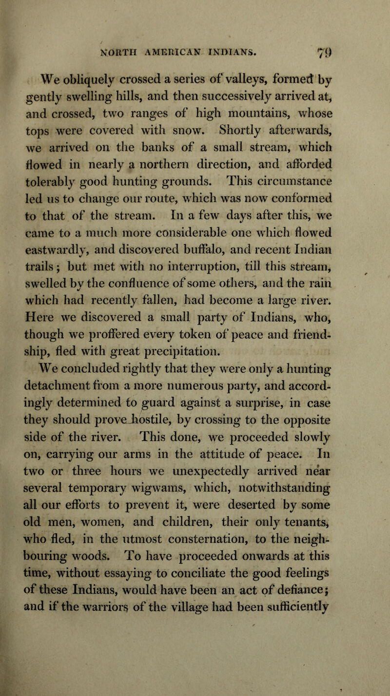 We obliquely crossed a series of valleys, formed by gently swelling hills, and then successively arrived at, and crossed, two ranges of high mountains, whose tops were covered with snow. Shortly afterwards, we arrived on the banks of a small stream, which flowed in nearly a northern direction, and afforded tolerably good hunting grounds. This circumstance led us to change our route, which was now conformed to that of the stream. In a few days after this, we came to a much more considerable one which flowed eastwardly, and discovered buffalo, and recent Indian trails; but met with no interruption, till this stream, swelled by the confluence of some others, and the rain which had recently fallen, had become a large river. Here we discovered a small party of Indians, who, though we proffered every token of peace and friend- ship, fled with great precipitation. We concluded rightly that they were only a hunting detachment from a more numerous party, and accord- ingly determined to guard against a surprise, in case they should prove Jiostile, by crossing to the opposite side of the river. This done, we proceeded slowly on, carrying our arms in the attitude of peace. In two or three hours we unexpectedly arrived near several temporary wigwams, which, notwithstanding all our efforts to prevent it, were deserted by some old men, women, and children, their only tenants, who fled, in the utmost consternation, to the neigh- bouring woods. To have proceeded onwards at this time, without essaying to conciliate the good feelings of these Indians, would have been an act of defiance; and if the warriors of the village had been sufficiently