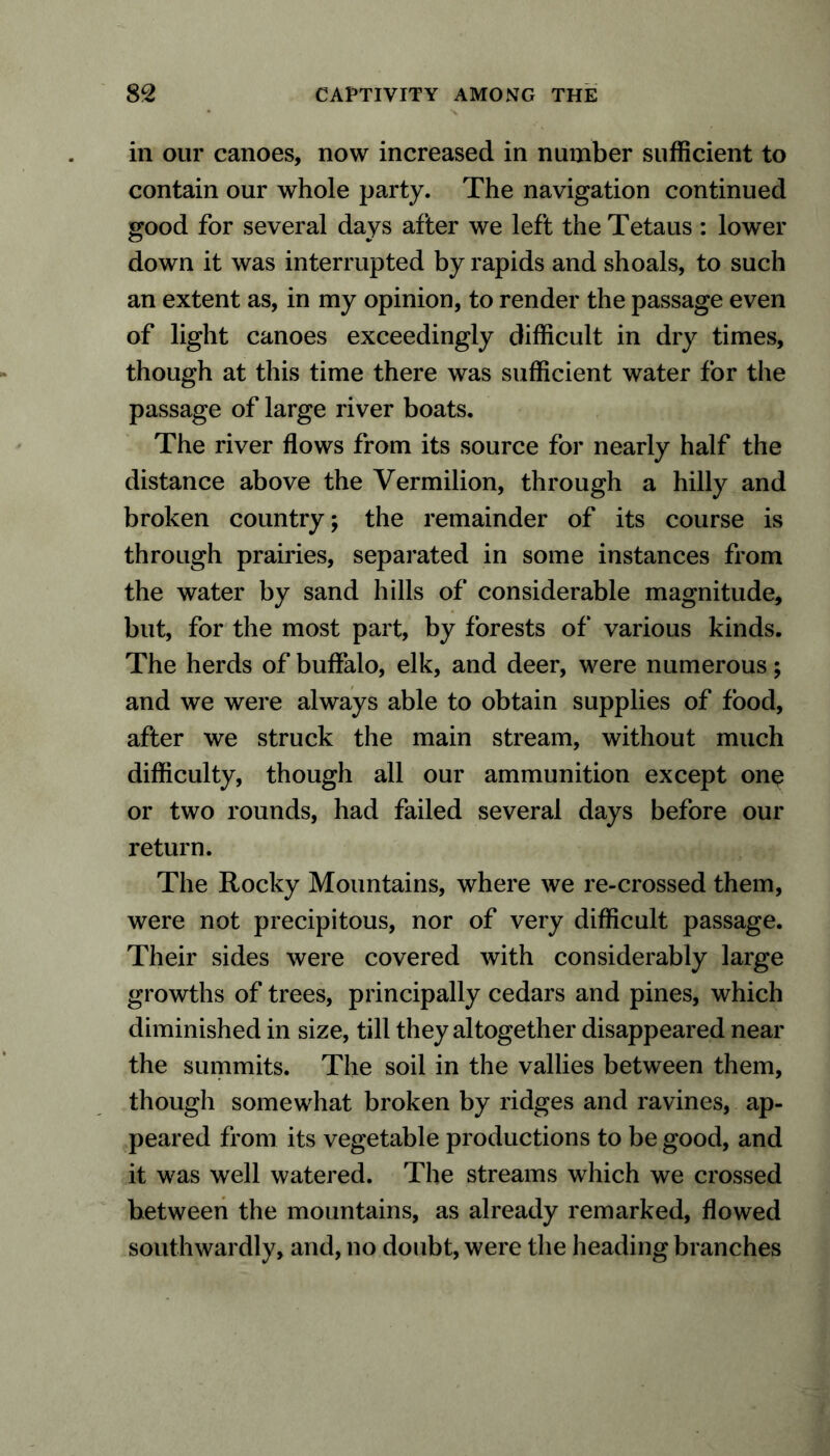 in our canoes, now increased in number sufficient to contain our whole party. The navigation continued good for several days after we left the Tetaus : lower down it was interrupted by rapids and shoals, to such an extent as, in my opinion, to render the passage even of light canoes exceedingly difficult in dry times, though at this time there was sufficient water for the passage of large river boats. The river flows from its source for nearly half the distance above the Vermilion, through a hilly and broken country; the remainder of its course is through prairies, separated in some instances from the water by sand hills of considerable magnitude, but, for the most part, by forests of various kinds. The herds of buffalo, elk, and deer, were numerous; and we were always able to obtain supplies of food, after we struck the main stream, without much difficulty, though all our ammunition except one or two rounds, had failed several days before our return. The Rocky Mountains, where we re-crossed them, were not precipitous, nor of very difficult passage. Their sides were covered with considerably large growths of trees, principally cedars and pines, which diminished in size, till they altogether disappeared near the summits. The soil in the vallies between them, though somewhat broken by ridges and ravines, ap- peared from its vegetable productions to be good, and it was well watered. The streams which we crossed between the mountains, as already remarked, flowed southwardly, and, no doubt, were the heading branches