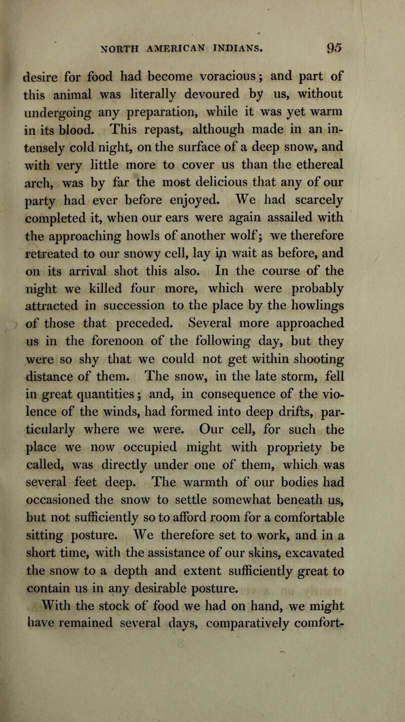 desire for food had become voracious; and part of this animal was literally devoured by us, without undergoing any preparation, while it was yet warm in its blood. This repast, although made in an in- tensely cold night, on the surface of a deep snow, and with very little more to cover us than the ethereal arch, was by far the most delicious that any of our party had ever before enjoyed. We had scarcely completed it, when our ears were again assailed with the approaching howls of another wolf; we therefore retreated to our snowy cell, lay bi wait as before, and on its arrival shot this also. In the course of the night we killed four more, which were probably attracted in succession to the place by the howlings of those that preceded. Several more approached us in the forenoon of the following day, but they were so shy that we could not get within shooting distance of them. The snow, in the late storm, fell in great quantities ; and, in consequence of the vio- lence of the winds, had formed into deep drifts, par- ticularly where we were. Our cell, for such the place we now occupied might with propriety be called, was directly under one of them, which was several feet deep. The warmth of our bodies had occasioned the snow to settle somewhat beneath us, but not sufficiently so to afford room for a comfortable sitting posture. We therefore set to work, and in a short time, with the assistance of our skins, excavated the snow to a depth and extent sufficiently great to contain us in any desirable posture. With the stock of food we had on hand, we might have remained several days, comparatively comfort-