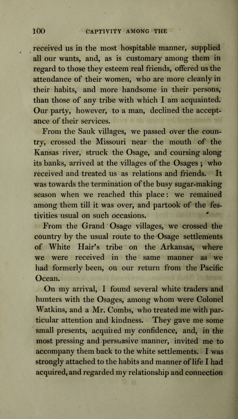 received us in the most hospitable manner, supplied all our wants, and, as is customary among them in regard to those they esteem real friends, offered us the attendance of their women, who are more cleanly in their habits, and more handsome in their persons, than those of any tribe with which I am acquainted. Our party, however, to a man, declined the accept- ance of their services. From the Sauk villages, we passed over the coun- try, crossed the Missouri near the mouth of the Kansas river, struck the Osage, and coursing along its banks, arrived at the villages of the Osages ; who received and treated us as relations and friends. It was towards the termination of the busy sugar-making season when we reached this place: we remained among them till it was over, and partook of the fes- tivities usual on such occasions. From the Grand Osage villages, we crossed the country by the usual route to the Osage settlements of White Hair’s tribe on the Arkansas, where we were received in the same manner as we had formerly been, on our return from the Pacific Ocean. On my arrival, I found several white traders and hunters with the Osages, among whom were Colonel Watkins, and a Mr. Combs, who treated me with par- ticular attention and kindness. They gave me some small presents, acquiied my confidence, and, in the most pressing and persuasive manner, invited me to accompany them back to the white settlements. I was strongly attached to the habits and manner of life I had acquired, and regarded my relationship and connection