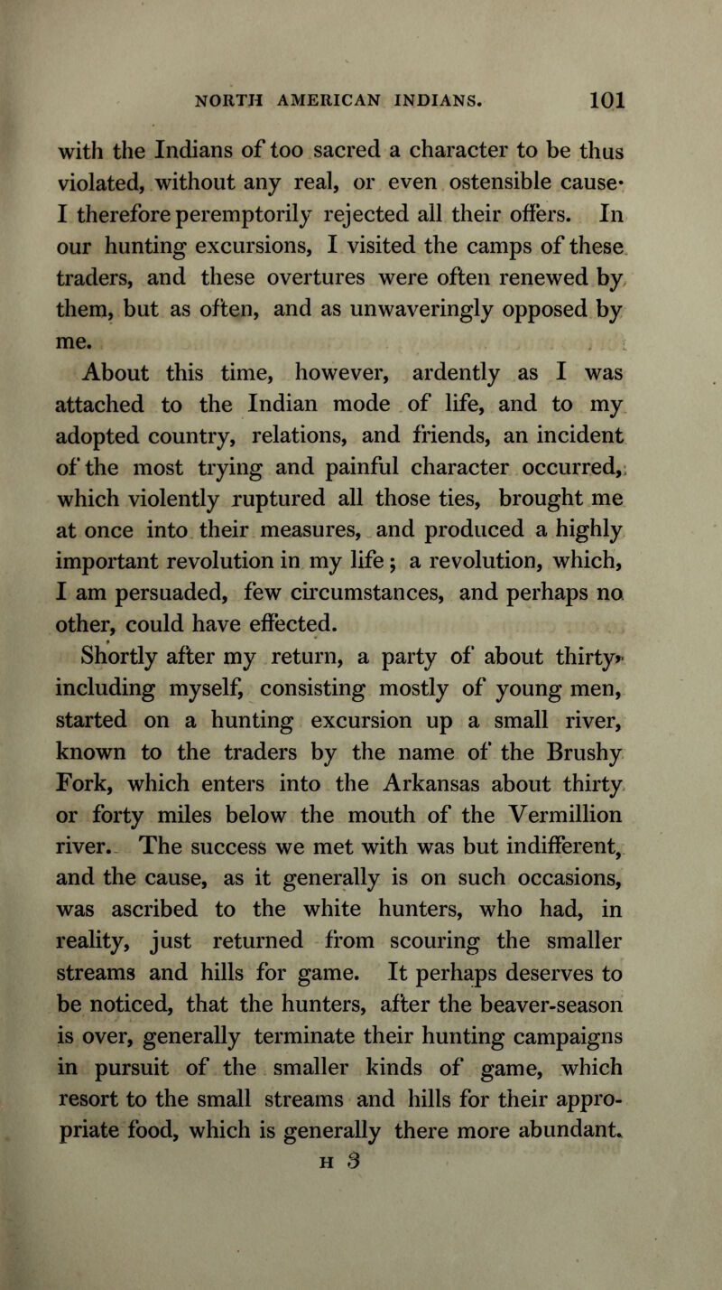 with the Indians of too sacred a character to be thus violated, without any real, or even ostensible cause* I therefore peremptorily rejected all their offers. In our hunting excursions, I visited the camps of these traders, and these overtures were often renewed by them, but as often, and as unwaveringly opposed by me. About this time, however, ardently as I was attached to the Indian mode of life, and to my adopted country, relations, and friends, an incident of the most trying and painful character occurred, which violently ruptured all those ties, brought me at once into their measures, and produced a highly important revolution in my life; a revolution, which, I am persuaded, few circumstances, and perhaps no other, could have effected. Shortly after my return, a party of* about thirty* including myself, consisting mostly of young men, started on a hunting excursion up a small river, known to the traders by the name of the Brushy Fork, which enters into the Arkansas about thirty or forty miles below the mouth of the Vermillion river. The success we met with was but indifferent, and the cause, as it generally is on such occasions, was ascribed to the white hunters, who had, in reality, just returned from scouring the smaller streams and hills for game. It perhaps deserves to be noticed, that the hunters, after the beaver-season is over, generally terminate their hunting campaigns in pursuit of the smaller kinds of game, which resort to the small streams and hills for their appro- priate food, which is generally there more abundant. h S