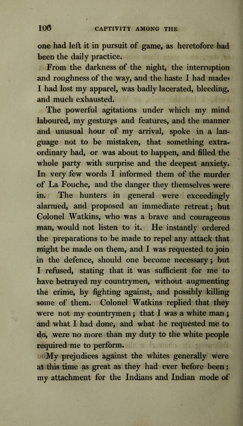 one had left it in pursuit of game, as heretofore had been the daily practice. From the darkness of the night, the interruption and roughness of the way, and the haste I had made* I had lost my apparel, was badly lacerated, bleeding, and much exhausted. The powerful agitations under which my mind laboured, my gestures and features, and the manner and unusual hour of my arrival, spoke in a lan- guage not to be mistaken, that something extra- ordinary had, or was about to happen, and filled the whole party with surprise and the deepest anxiety. In very few words I informed them of the murder of La Fouche, and the danger they themselves were in. The hunters in general were exceedingly alarmed, and proposed an immediate retreat; but Colonel Watkins, who was a brave and courageous man, would not listen to it. He instantly ordered the preparations to be made to repel any attack that might be made on them, and I was requested to join in the defence, should one become necessary; but I refused, stating that it was sufficient for me to have betrayed my countrymen, without augmenting the crime, by fighting against, and possibly killing some of them. Colonel Watkins replied that they were not my countrymen; that I was a white man ; and what I had done, and what he requested me to do, were no more than my duty to the white people required me to perform. My prejudices against the whites generally were at this time as great as they had ever before been: my attachment for the Indians and Indian mode of