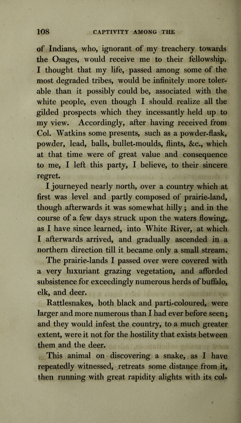 of Indians, who, ignorant of my treachery towards the Osages, would receive me to their fellowship. I thought that my life, passed among some of the most degraded tribes, would be infinitely more toler- able than it possibly could be, associated with the white people, even though I should realize all the gilded prospects which they incessantly held up to my view. Accordingly, after having received from Col. Watkins some presents, such as a powder-flask, powder, lead, balls, bullet-moulds, flints, &c., which at that time were of great value and consequence to me, I left this party, I believe, to their sincere regret. I journeyed nearly north, over a country which at first was level and partly composed of prairie-land, though afterwards it was somewhat hilly; and in the course of a few days struck upon the waters flowing, as I have since learned, into White River, at which I afterwards arrived, and gradually ascended in a northern direction till it became only a small stream. The prairie-lands I passed over were covered with a very luxuriant grazing vegetation, and afforded subsistence for exceedingly numerous herds of buffalo, elk, and deer. Rattlesnakes, both black and parti-coloured, were larger and more numerous than I had ever before seen; and they would infest the country, to a much greater extent, were it not for the hostility that exists between them and the deer. This animal on discovering a snake, as I have repeatedly witnessed, retreats some distance from it, then running with great rapidity alights with its col-