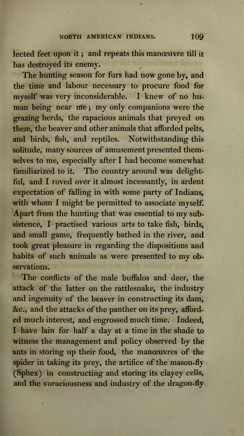 lected feet upon it; and repeats this manoeuvre till it has destroyed its enemy. The hunting season for furs had now gone by, and the time and labour necessary to procure food for myself was very inconsiderable. I knew of no hu- man being near me; my only companions were the grazing herds, the rapacious animals that preyed on them, the beaver and other animals that afforded pelts, and birds, fish, and reptiles. Notwithstanding this solitude, many sources of amusement presented them- selves to me, especially after I had become somewhat familiarized to it. The country around was delight- ful, and I roved over it almost incessantly, in ardent expectation of falling in with some party of Indians, with whom I might be permitted to associate myself. Apart from the hunting that was essential to my sub- sistence, I practised various arts to take fish, birds, and small game, frequently bathed in the river, and took great pleasure in regarding the dispositions and habits of such animals as were presented to my ob- servations. The conflicts of the male buffalos and deer, the attack of the latter on the rattlesnake, the industry and ingenuity of the beaver in constructing its dam, &c., and the attacks of the panther on its prey, afford- ed much interest, and engrossed much time. Indeed, I have lain for half a day at a time in the shade to witness the management and policy observed by the ants in storing up their food, the manoeuvres of the spider in taking its prey, the artifice of the mason-fly (Sphex) in constructing and storing its clayey cells, and the voraciousness and industry of the dragon-fly