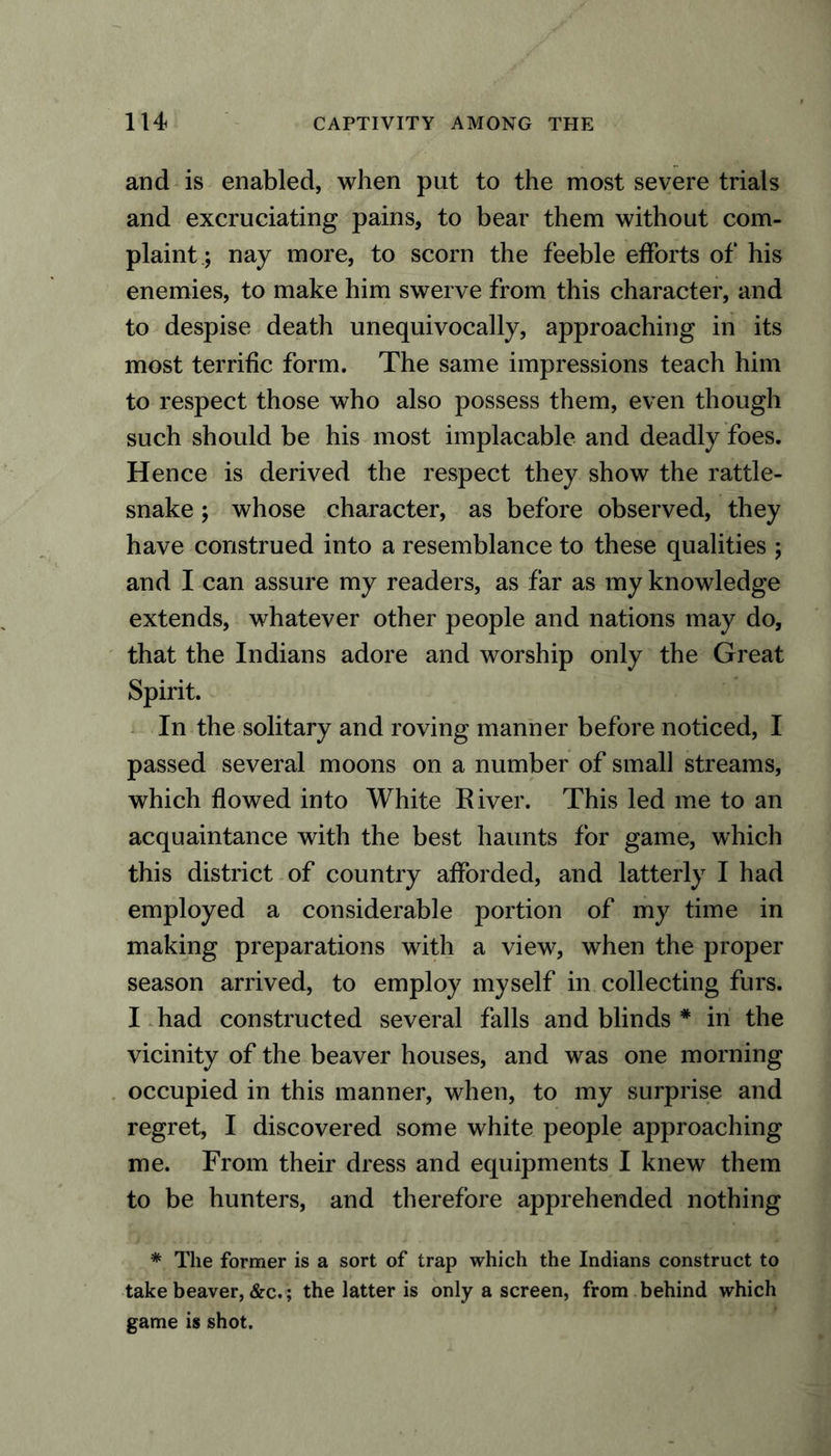 and is enabled, when put to the most severe trials and excruciating pains, to bear them without com- plaint; nay more, to scorn the feeble efforts of his enemies, to make him swerve from this character, and to despise death unequivocally, approaching in its most terrific form. The same impressions teach him to respect those who also possess them, even though such should be his most implacable and deadly foes. Hence is derived the respect they show the rattle- snake ; whose character, as before observed, they have construed into a resemblance to these qualities ; and I can assure my readers, as far as my knowledge extends, whatever other people and nations may do, that the Indians adore and worship only the Great Spirit. In the solitary and roving manner before noticed, I passed several moons on a number of small streams, which flowed into White River. This led me to an acquaintance with the best haunts for game, which this district of country afforded, and latterly I had employed a considerable portion of my time in making preparations with a view, when the proper season arrived, to employ myself in collecting furs. I had constructed several falls and blinds * in the vicinity of the beaver houses, and was one morning occupied in this manner, when, to my surprise and regret, I discovered some white people approaching me. From their dress and equipments I knew them to be hunters, and therefore apprehended nothing * The former is a sort of trap which the Indians construct to take beaver, &c.; the latter is only a screen, from behind which game is shot.