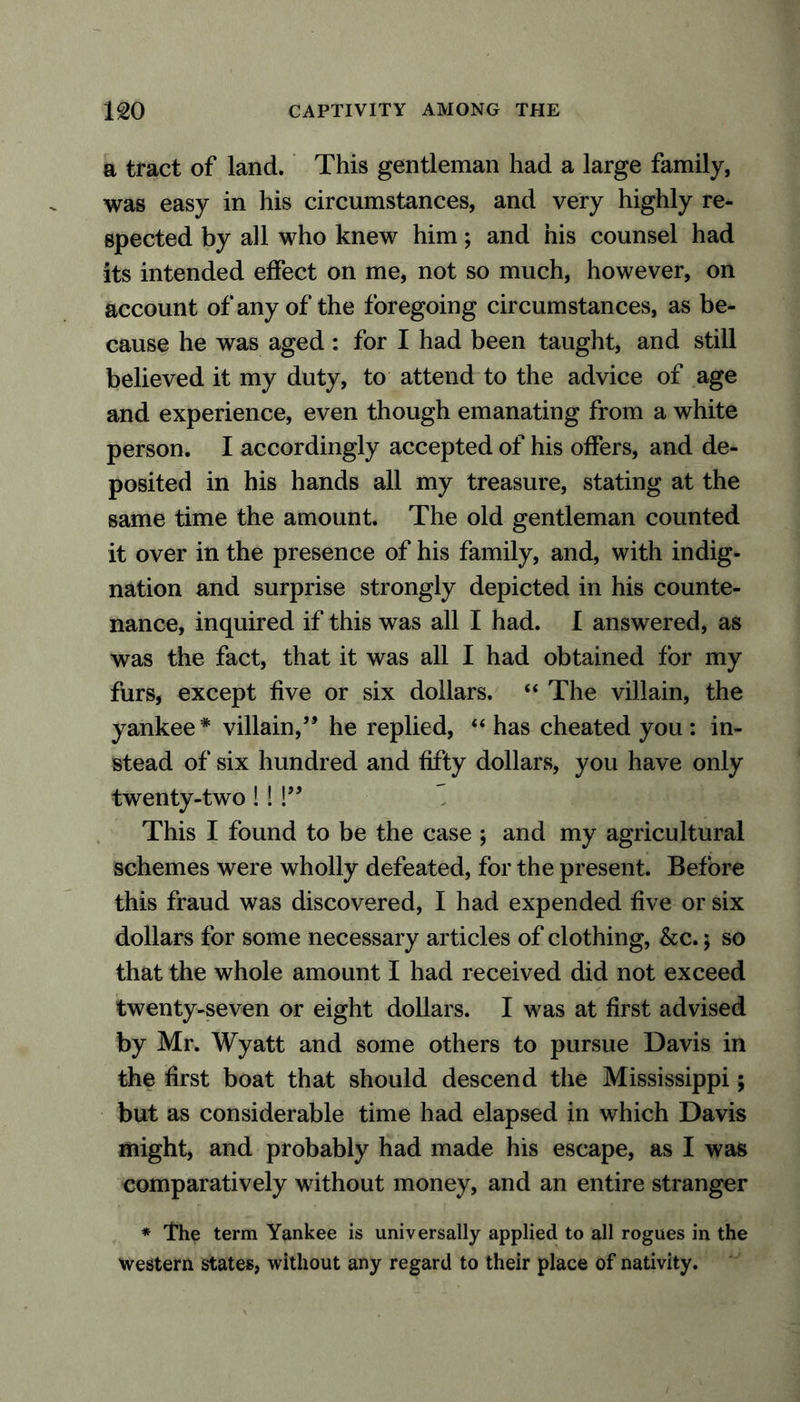 a tract of land. This gentleman had a large family, was easy in his circumstances, and very highly re- spected by all who knew him; and his counsel had its intended effect on me, not so much, however, on account of any of the foregoing circumstances, as be- cause he was aged : for I had been taught, and still believed it my duty, to attend to the advice of age and experience, even though emanating from a white person. I accordingly accepted of his offers, and de- posited in his hands all my treasure, stating at the same time the amount. The old gentleman counted it over in the presence of his family, and, with indig- nation and surprise strongly depicted in his counte- nance, inquired if this was all I had. I answered, as was the fact, that it was all I had obtained for my furs, except five or six dollars. “ The villain, the yankee * villain,5* he replied, “ has cheated you : in- stead of six hundred and fifty dollars, you have only twenty-two!! !55 This I found to be the case ; and my agricultural schemes were wholly defeated, for the present. Before this fraud was discovered, I had expended five or six dollars for some necessary articles of clothing, &c.; so that the whole amount I had received did not exceed twenty-seven or eight dollars. I was at first advised by Mr. Wyatt and some others to pursue Davis in the first boat that should descend the Mississippi; but as considerable time had elapsed in which Davis might, and probably had made his escape, as I was comparatively without money, and an entire stranger * The term Yankee is universally applied to all rogues in the western states, without any regard to their place of nativity.