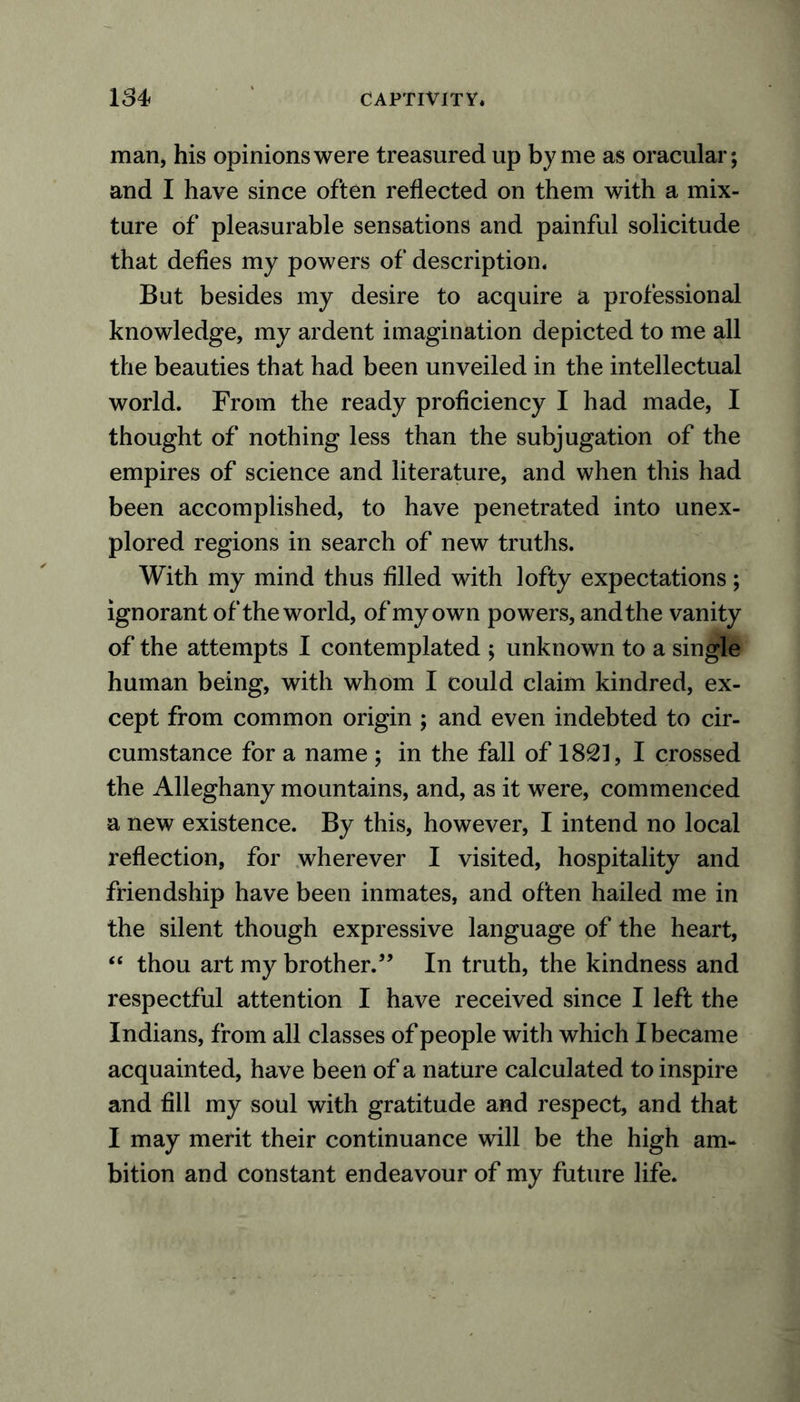 man, his opinions were treasured up by me as oracular; and I have since often reflected on them with a mix- ture of pleasurable sensations and painful solicitude that defies my powers of description* But besides my desire to acquire a professional knowledge, my ardent imagination depicted to me all the beauties that had been unveiled in the intellectual world. From the ready proficiency I had made, I thought of nothing less than the subjugation of the empires of science and literature, and when this had been accomplished, to have penetrated into unex- plored regions in search of new truths. With my mind thus filled with lofty expectations; ignorant of the world, of my own powers, and the vanity of the attempts I contemplated ; unknown to a single human being, with whom I could claim kindred, ex- cept from common origin ; and even indebted to cir- cumstance for a name ; in the fall of 1821, I crossed the Alleghany mountains, and, as it were, commenced a new existence. By this, however, I intend no local reflection, for wherever I visited, hospitality and friendship have been inmates, and often hailed me in the silent though expressive language of the heart, “ thou art my brother.” In truth, the kindness and respectful attention I have received since I left the Indians, from all classes of people with which I became acquainted, have been of a nature calculated to inspire and fill my soul with gratitude and respect, and that I may merit their continuance will be the high am- bition and constant endeavour of my future life.