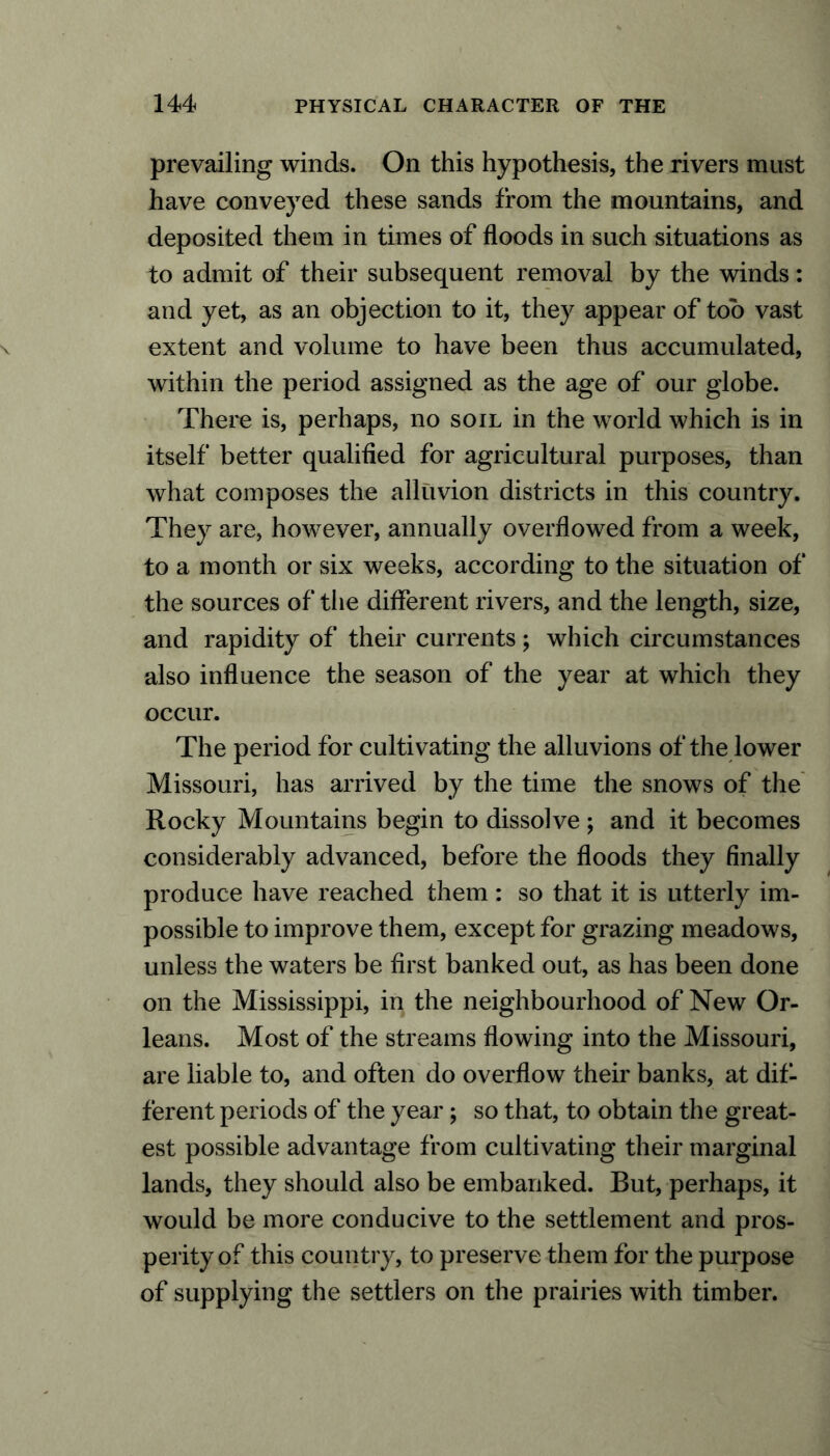 prevailing winds. On this hypothesis, the rivers must have conveyed these sands from the mountains, and deposited them in times of floods in such situations as to admit of their subsequent removal by the winds: and yet, as an objection to it, they appear of too vast extent and volume to have been thus accumulated, within the period assigned as the age of our globe. There is, perhaps, no soil in the world which is in itself better qualified for agricultural purposes, than what composes the alluvion districts in this country. They are, however, annually overflowed from a week, to a month or six weeks, according to the situation of the sources of tiie different rivers, and the length, size, and rapidity of their currents; which circumstances also influence the season of the year at which they occur. The period for cultivating the alluvions of the lower Missouri, has arrived by the time the snows of the Rocky Mountains begin to dissolve ; and it becomes considerably advanced, before the floods they finally produce have reached them : so that it is utterly im- possible to improve them, except for grazing meadows, unless the waters be first banked out, as has been done on the Mississippi, in the neighbourhood of New Or- leans. Most of the streams flowing into the Missouri, are liable to, and often do overflow their banks, at dif- ferent periods of the year; so that, to obtain the great- est possible advantage from cultivating their marginal lands, they should also be embanked. Rut, perhaps, it would be more conducive to the settlement and pros- perity of this country, to preserve them for the purpose of supplying the settlers on the prairies with timber.