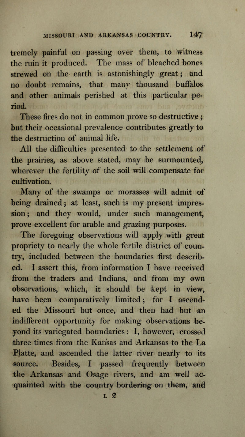 tremely painful on passing over them, to witness the ruin it produced. The mass of bleached bones strewed on the earth is astonishingly great; and no doubt remains, that many thousand buffalos and other animals perished at this particular pe- riod. These fires do not in common prove so destructive ; but their occasional prevalence contributes greatly to the destruction of animal life. All the difficulties presented to the settlement of the prairies, as above stated, may be surmounted, wherever the fertility of the soil will compensate for cultivation. Many of the swamps or morasses will admit of being drained; at least, such is my present impres- sion ; and they would, under such management, prove excellent for arable and grazing purposes. The foregoing observations will apply with great propriety to nearly the whole fertile district of coun- try, included between the boundaries first describ- ed. I assert this, from information I have received from the traders and Indians, and from my own observations, which, it should be kept in view, have been comparatively limited; for I ascend- ed the Missouri but once, and then had but an indifferent opportunity for making observations be- yond its variegated boundaries: I, however, crossed three times from the Kansas and Arkansas to the La Platte, and ascended the latter river nearly to its source. Besides, I passed frequently between the Arkansas and Osage rivers, and am well ac- quainted with the country bordering on them, and