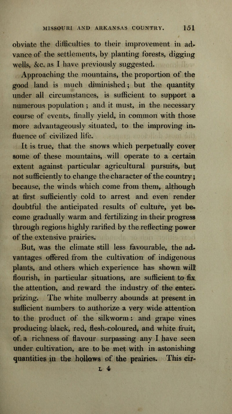 obviate the difficulties to their improvement in ad* vance of the settlements, by planting forests, digging wells, &c. as I have previously suggested. Approaching the mountains, the proportion of the good land is much diminished; but the quantity under all circumstances, is sufficient to support a numerous population ; and it must, in the necessary course of events, finally yield, in common with those more advantageously situated, to the improving in-, fluence of civilized life. It is true, that the snows which perpetually cover some of these mountains, will operate to a certain extent against particular agricultural pursuits, but not sufficiently to change the character of the country; because, the winds which come from them, although at Arst sufficiently cold to arrest and even render doubtful the anticipated results of culture, yet be* come gradually warm and fertilizing in their progress through regions highly rariAed by the reAecting power of the extensive prairies. But, was the climate still less favourable, the ad* vantages offered from the cultivation of indigenous plants, and others which experience has shown will Aourish, in particular situations, are sufficient to Ax the attention, and reward the industry of the enter- prizing. The white mulberry abounds at present in sufficient numbers to authorize a very wide attention to the product of the silkworm; and grape vines producing black, red, Aesh-coloured, and white fruit, of. a richness of Aavour surpassing any I have seen under cultivation, are to be met with in astonishing quantities in the hollows of die prairies. This cir- l 4