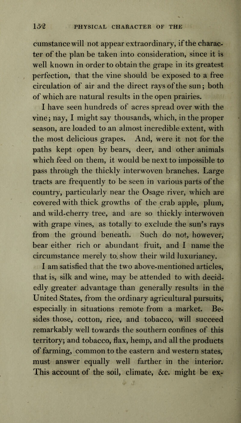 cumstance will not appear extraordinary, if the charac- ter of the plan be taken into consideration, since it is well known in order to obtain the grape in its greatest perfection, that the vine should be exposed to a free circulation of air and the direct rays of the sun; both of which are natural results in the open prairies. I have seen hundreds of acres spread over with the vine; nay, I might say thousands, which, in the proper season, are loaded to an almost incredible extent, with the most delicious grapes. And, were it not for the paths kept open by bears, deer, and other animals which feed on them, it would be next to impossible to pass through the thickly interwoven branches. Large tracts are frequently to be seen in various parts of the country, particularly near the Osage river, which are covered with thick growths of the crab apple, plum, and wild-cherry tree, and are so thickly interwoven with grape vines, as totally to exclude the sun’s rays from the ground beneath. Such do not, however, bear either rich or abundant fruit, and I name the circumstance merely to. show their wild luxuriancy. I am satisfied that the two above-mentioned articles, that is, silk and wine, may be attended to with decid- edly greater advantage than generally results in the United States, from the ordinary agricultural pursuits, especially in situations remote from a market. Be- sides those, cotton, rice, and tobacco, will succeed remarkably well towards the southern confines of this territory; and tobacco, flax, hemp, and all the products of farming, common to the eastern and western states, must answer equally well farther in the interior. This account of the soil, climate, &c. might be ex-