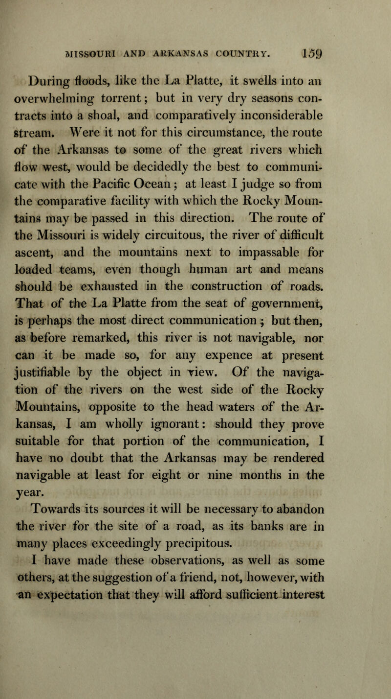 During floods, like the La Platte, it swells into an overwhelming torrent; but in very dry seasons con- tracts into a shoal, and comparatively inconsiderable stream. Were it not for this circumstance, the route of the Arkansas to some of the great rivers which flow west, would be decidedly the best to communi- cate with the Pacific Ocean; at least I judge so from the comparative facility with which the Rocky Moun- tains may be passed in this direction. The route of the Missouri is widely circuitous, the river of difficult ascent, and the mountains next to impassable for loaded teams, even though human art and means should be exhausted in the construction of roads. That of the La Platte from the seat of government, is perhaps the most direct communication; but then, as before remarked, this river is not navigable, nor can it be made so, for any expence at present justifiable by the object in view. Of the naviga- tion of the livers on the west side of the Rocky Mountains, opposite to the head waters of the Ar- kansas, I am wholly ignorant: should they prove suitable for that portion of the communication, I have no doubt that the Arkansas may be rendered navigable at least for eight or nine months in the year. Towards its sources it will be necessary to abandon the river for the site of a road, as its banks are in many places exceedingly precipitous. I have made these observations, as well as some others, at the suggestion of a friend, not, however, with an expectation that they will afford sufficient interest