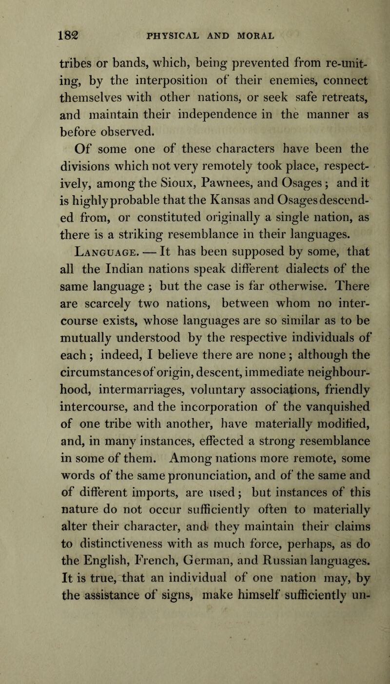 tribes or bands, which, being prevented from re-unit- ing, by the interposition of their enemies, connect themselves with other nations, or seek safe retreats, and maintain their independence in the manner as before observed. Of some one of these characters have been the divisions which not very remotely took place, respect- ively, among the Sioux, Pawnees, and Osages ; and it is highly probable that the Kansas and Osages descend- ed from, or constituted originally a single nation, as there is a striking resemblance in their languages. Language. — It has been supposed by some, that all the Indian nations speak different dialects of the same language ; but the case is far otherwise. There are scarcely two nations, between whom no inter- course exists, whose languages are so similar as to be mutually understood by the respective individuals of each ; indeed, I believe there are none ; although the circumstances of origin, descent, immediate neighbour- hood, intermarriages, voluntary associations, friendly intercourse, and the incorporation of the vanquished of one tribe with another, have materially modified, and, in many instances, effected a strong resemblance in some of them. Among nations more remote, some words of the same pronunciation, and of the same and of different imports, are used; but instances of this nature do not occur sufficiently often to materially alter their character, and they maintain their claims to distinctiveness with as much force, perhaps, as do the English, French, German, and Russian languages. It is true, that an individual of one nation may, by the assistance of signs, make himself sufficiently un-