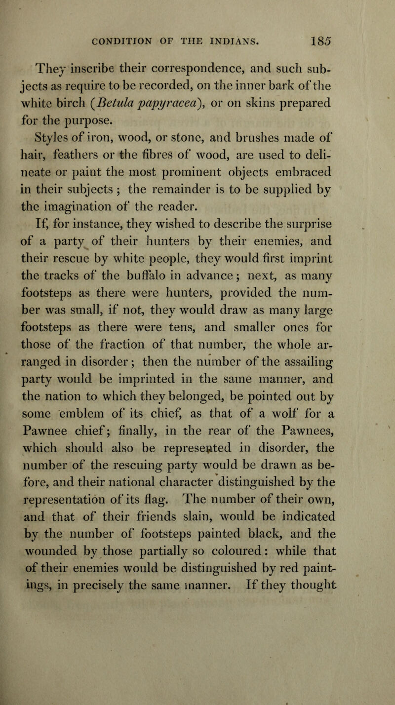 They inscribe their correspondence, and such sub- jects as require to be recorded, on the inner bark of the white birch (Betula papyracea), or on skins prepared for the purpose. Styles of iron, wood, or stone, and brushes made of hair, feathers or the fibres of wood, are used to deli- neate or paint the most prominent objects embraced in their subjects ; the remainder is to be supplied by the imagination of the reader. If, for instance, they wished to describe the surprise of a party of their hunters by their enemies, and their rescue by white people, they would first imprint the tracks of the buffalo in advance; next, as many footsteps as there were hunters, provided the num- ber was small, if not, they would draw as many large footsteps as there were tens, and smaller ones for those of the fraction of that number, the whole ar- ranged in disorder; then the number of the assailing party would be imprinted in the same manner, and the nation to which they belonged, be pointed out by some emblem of its chief, as that of a wolf for a Pawnee chief; finally, in the rear of the Pawnees, which should also be represented in disorder, the number of the rescuing party would be drawn as be- fore, and their national character distinguished by the representation of its flag. The number of their own, and that of their friends slain, would be indicated by the number of footsteps painted black, and the wounded by those partially so coloured: while that of their enemies would be distinguished by red paint- ings, in precisely the same manner. If they thought