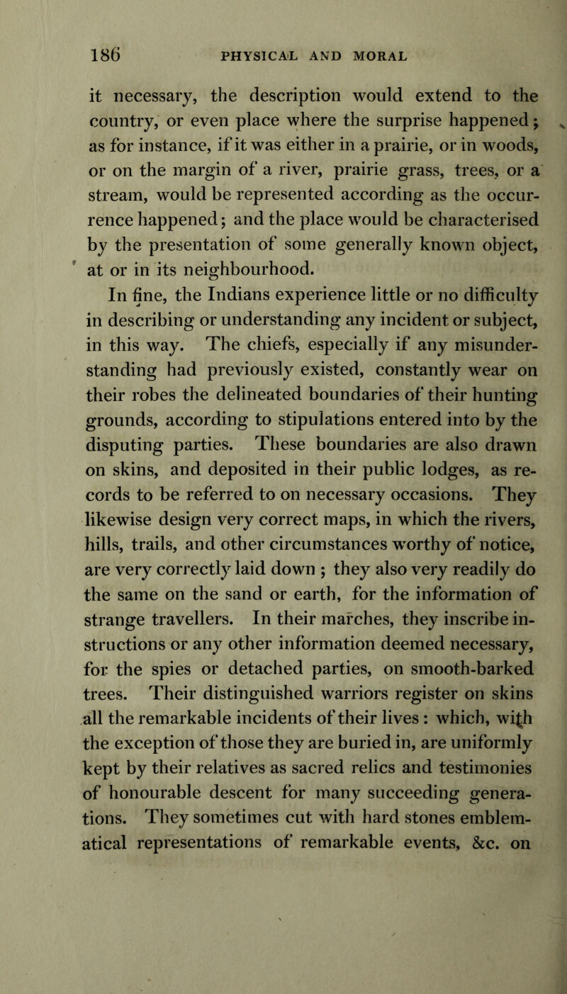 it necessary, the description would extend to the country, or even place where the surprise happened; as for instance, if it was either in a prairie, or in woods, or on the margin of a river, prairie grass, trees, or a stream, would be represented according as the occur- rence happened; and the place would be characterised by the presentation of some generally known object, at or in its neighbourhood. In hne, the Indians experience little or no difficulty in describing or understanding any incident or subject, in this way. The chiefs, especially if any misunder- standing had previously existed, constantly wear on their robes the delineated boundaries of their hunting grounds, according to stipulations entered into by the disputing parties. These boundaries are also drawn on skins, and deposited in their public lodges, as re- cords to be referred to on necessary occasions. They likewise design very correct maps, in which the rivers, hills, trails, and other circumstances \vorthy of notice, are very correctly laid down ; they also very readily do the same on the sand or earth, for the information of strange travellers. In their marches, they inscribe in- structions or any other information deemed necessary, for the spies or detached parties, on smooth-barked trees. Their distinguished warriors register on skins all the remarkable incidents of their lives : which, wi£h the exception of those they are buried in, are uniformly kept by their relatives as sacred relics and testimonies of honourable descent for many succeeding genera- tions. They sometimes cut with hard stones emblem- atical representations of remarkable events, &c. on