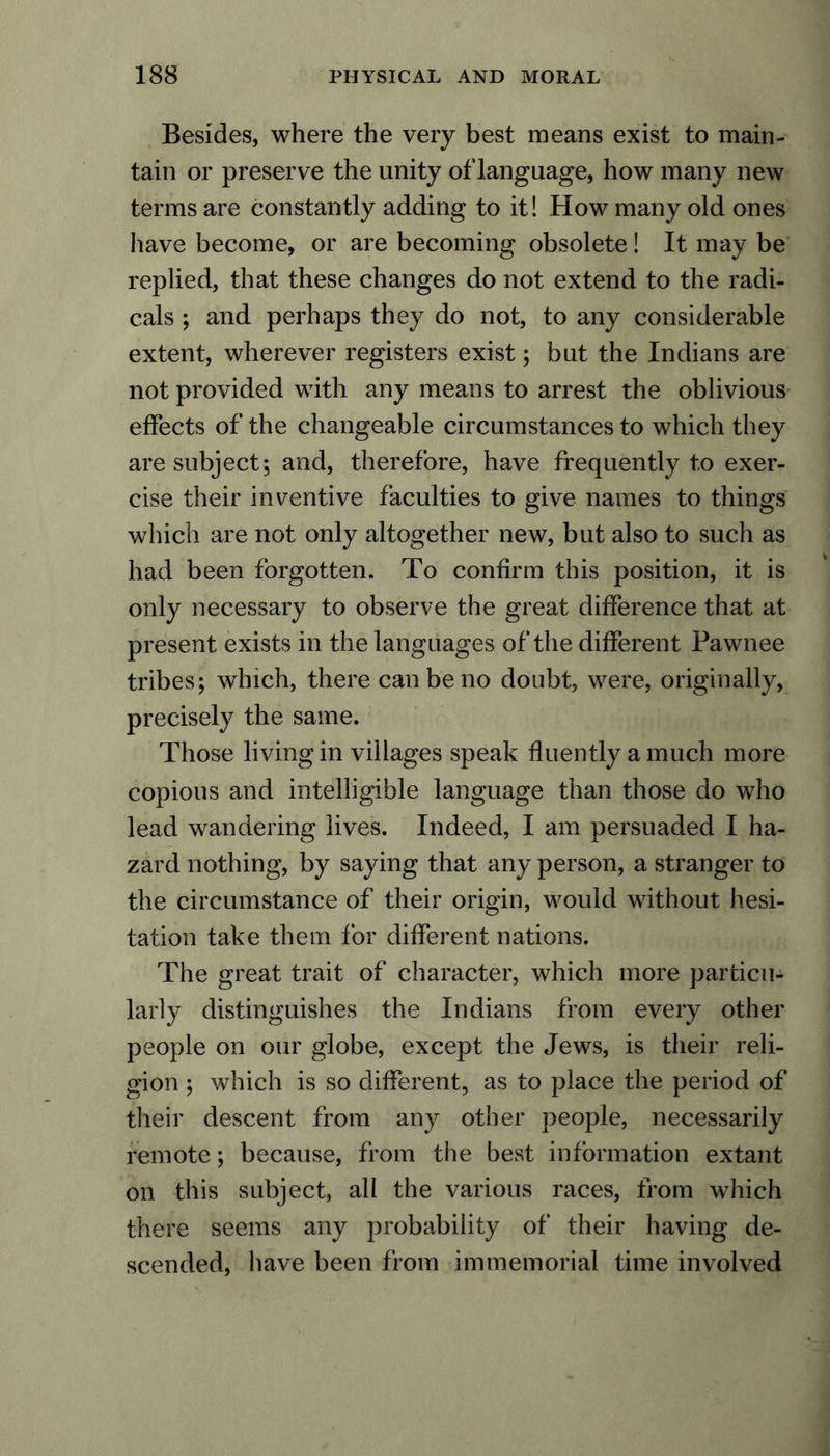 Besides, where the very best means exist to main- tain or preserve the unity of language, how many new terms are constantly adding to it! How many old ones have become, or are becoming obsolete! It may be replied, that these changes do not extend to the radi- cals ; and perhaps they do not, to any considerable extent, wherever registers exist; but the Indians are not provided with any means to arrest the oblivious effects of the changeable circumstances to which they are subject; and, therefore, have frequently to exer- cise their inventive faculties to give names to things which are not only altogether new, but also to such as had been forgotten. To confirm this position, it is only necessary to observe the great difference that at present exists in the languages of the different Pawnee tribes; which, there can be no doubt, were, originally, precisely the same. Those living in villages speak fluently a much more copious and intelligible language than those do who lead wandering lives. Indeed, I am persuaded I ha- zard nothing, by saying that any person, a stranger to the circumstance of their origin, would without hesi- tation take them for different nations. The great trait of character, which more particu- larly distinguishes the Indians from every other people on our globe, except the Jews, is their reli- gion ; which is so different, as to place the period of their descent from any other people, necessarily remote; because, from the best information extant on this subject, all the various races, from which there seems any probability of their having de- scended, have been from immemorial time involved