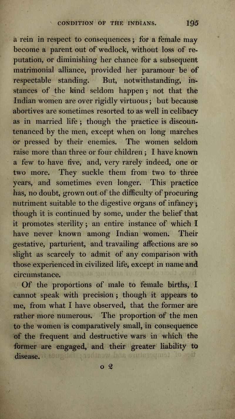 a rein in respect to consequences; for a female may become a parent out of wedlock, without loss of re- putation, or diminishing her chance for a subsequent matrimonial alliance, provided her paramour be of respectable standing. But, notwithstanding, in- stances of the kind seldom happen ; not that the Indian women are over rigidly virtuous; but because abortives are sometimes resorted to as well in celibacy as in married life ; though the practice is discoun- tenanced by the men, except when on long marches or pressed by their enemies. The women seldom raise more than three or four children ; I have known a few to have five, and, very rarely indeed, one or two more. They suckle them from two to three years, and sometimes even longer. This practice has, no doubt, grown out of the difficulty of procuring nutriment suitable to the digestive organs of infancy; though it is continued by some, under the belief that it promotes sterility; an entire instance of which I have never known among Indian women. Their gestative, parturient, and travailing affections are so slight as scarcely to admit of any comparison with those experienced in civilized life, except in name and circumstance. Of the proportions of male to female births, I cannot speak with precision ; though it appears to me, from what I have observed, that the former are rather more numerous. The proportion of the men to the women is comparatively small, in consequence of the frequent and destructive wars in which the former are engaged, and their greater liability to disease.