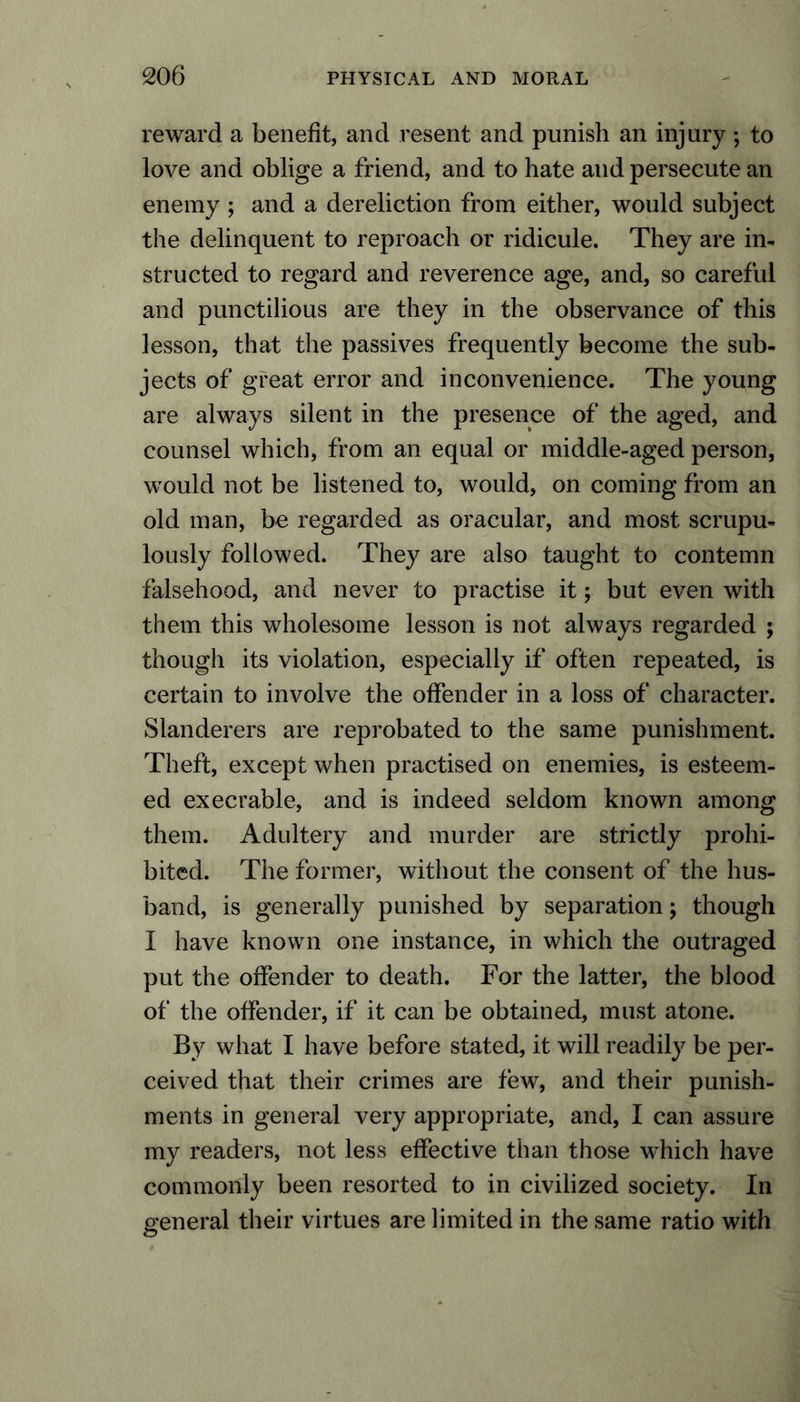 reward a benefit, and resent and punish an injury; to love and oblige a friend, and to hate and persecute an enemy ; and a dereliction from either, would subject the delinquent to reproach or ridicule. They are in- structed to regard and reverence age, and, so careful and punctilious are they in the observance of this lesson, that the passives frequently become the sub- jects of great error and inconvenience. The young are always silent in the presence of the aged, and counsel which, from an equal or middle-aged person, would not be listened to, would, on coming from an old man, be regarded as oracular, and most scrupu- lously followed. They are also taught to contemn falsehood, and never to practise it; but even with them this wholesome lesson is not always regarded ; though its violation, especially if often repeated, is certain to involve the offender in a loss of character. Slanderers are reprobated to the same punishment. Theft, except when practised on enemies, is esteem- ed execrable, and is indeed seldom known among them. Adultery and murder are strictly prohi- bited. The former, without the consent of the hus- band, is generally punished by separation; though I have known one instance, in which the outraged put the offender to death. For the latter, the blood of the offender, if it can be obtained, must atone. By what I have before stated, it will readily be per- ceived that their crimes are few, and their punish- ments in general very appropriate, and, I can assure my readers, not less effective than those which have commonly been resorted to in civilized society. In general their virtues are limited in the same ratio with