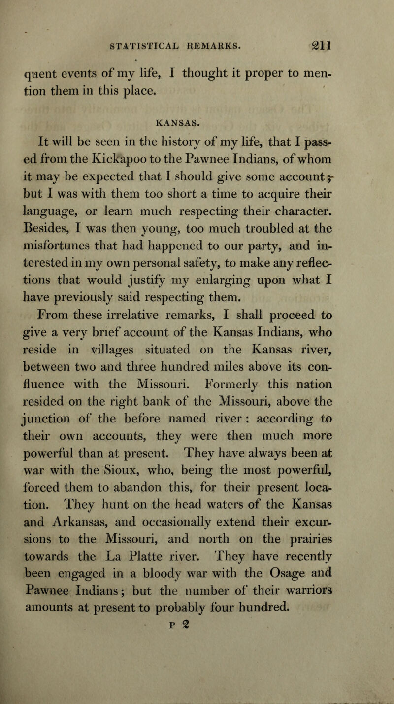 quent events of my life, I thought it proper to men- tion them in this place. KANSAS. It will be seen in the history of my life, that I pass- ed from the Kickapoo to the Pawnee Indians, of whom it may be expected that I should give some account but I was with them too short a time to acquire their language, or learn much respecting their character. Besides, I was then young, too much troubled at the misfortunes that had happened to our party, and in- terested in my own personal safety, to make any reflec- tions that would justify my enlarging upon what I have previously said respecting them. From these irrelative remarks, I shall proceed to give a very brief account of the Kansas Indians, who reside in villages situated on the Kansas river, between two and three hundred miles above its con- fluence with the Missouri. Formerly this nation resided on the right bank of the Missouri, above the junction of the before named river : according to their own accounts, they were then much more powerful than at present. They have always been at war with the Sioux, who, being the most powerful, forced them to abandon this, for their present loca- tion. They hunt on the head waters of the Kansas and Arkansas, and occasionally extend their excur- sions to the Missouri, and north on the prairies towards the La Platte river. They have recently been engaged in a bloody war with the Osage and Pawnee Indians; but the number of their warriors amounts at present to probably four hundred.