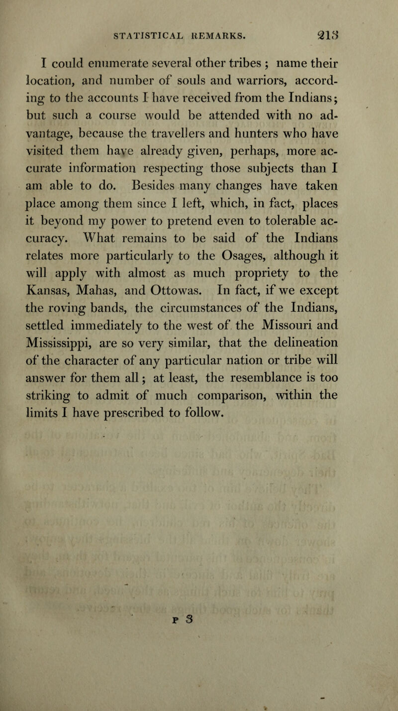 I could enumerate several other tribes ; name their location, and number of souls and warriors, accord- ing to the accounts I have received from the Indians; but such a course would be attended with no ad- vantage, because the travellers and hunters who have visited them have already given, perhaps, more ac- curate information respecting those subjects than I am able to do. Besides many changes have taken place among them since I left, which, in fact, places it beyond my power to pretend even to tolerable ac- curacy. What remains to be said of the Indians relates more particularly to the Osages, although it will apply with almost as much propriety to the Kansas, Mahas, and Ottowas. In fact, if we except the roving bands, the circumstances of the Indians, settled immediately to the west of the Missouri and Mississippi, are so very similar, that the delineation of the character of any particular nation or tribe will answer for them all; at least, the resemblance is too striking to admit of much comparison, within the limits I have prescribed to follow.