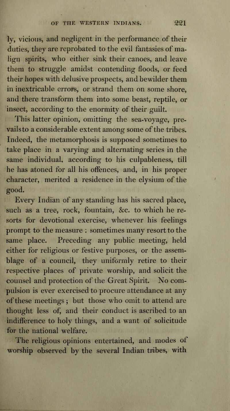 ly, vicious, and negligent in the performance of their duties, they are reprobated to the evil fantasies of ma- lign spirits, who either sink their canoes, and leave them to struggle amidst contending floods, or feed their hopes with delusive prospects, and bewilder them in inextricable errors, or strand them on some shore, and there transform them into some beast, reptile, or insect, according to the enormity of their guilt. This latter opinion, omitting the sea-voyage, pre- vails to a considerable extent among some of the tribes. Indeed, the metamorphosis is supposed sometimes to take place in a varying and alternating series in the same individual, according to his culpableness, till he has atoned for all his offences, and, in his proper character, merited a residence in the elysium of the good. Every Indian of any standing has his sacred place, such as a tree, rock, fountain, &c. to which he re- sorts for devotional exercise, whenever his feelings prompt to the measure : sometimes many resort to the same place. Preceding any public meeting, held either for religious or festive purposes, or the assem- blage of a council, they uniformly retire to their respective places of private worship, and solicit the counsel and protection of the Great Spirit. No com- pulsion is ever exercised to procure attendance at any of these meetings; but those who omit to attend are thought less ofi and their conduct is ascribed to an indifference to holy things, and a want of solicitude for the national welfare. The religious opinions entertained, and modes of worship observed by the several Indian tribes, with