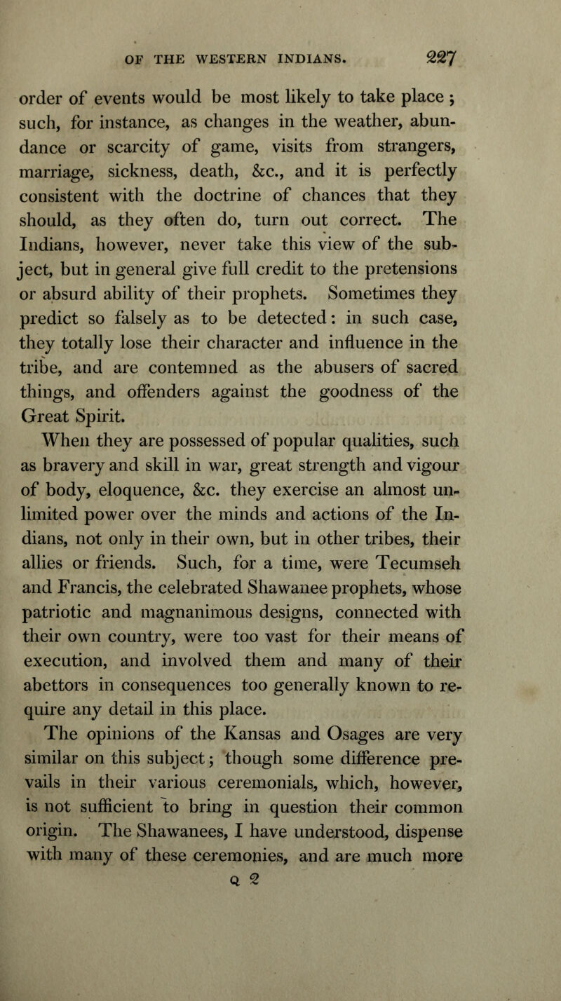 order of events would be most likely to take place ; such, for instance, as changes in the weather, abun- dance or scarcity of game, visits from strangers, marriage, sickness, death, &c., and it is perfectly consistent with the doctrine of chances that they should, as they often do, turn out correct. The Indians, however, never take this view of the sub- ject, but in general give full credit to the pretensions or absurd ability of their prophets. Sometimes they predict so falsely as to be detected: in such case, they totally lose their character and influence in the tribe, and are contemned as the abusers of sacred things, and offenders against the goodness of the Great Spirit. When they are possessed of popular qualities, such as bravery and skill in war, great strength and vigour of body, eloquence, &c. they exercise an almost un- limited power over the minds and actions of the In- dians, not only in their own, but in other tribes, their allies or friends. Such, for a time, were Tecumseh and Francis, the celebrated Shawanee prophets, whose patriotic and magnanimous designs, connected with their own country, were too vast for their means of execution, and involved them and many of their abettors in consequences too generally known to re- quire any detail in this place. The opinions of the Kansas and Osages are very similar on this subject; though some difference pre- vails in their various ceremonials, which, however, is not sufficient to bring in question their common origin. The Shawanees, I have understood, dispense with many of these ceremonies, and are much more q 2