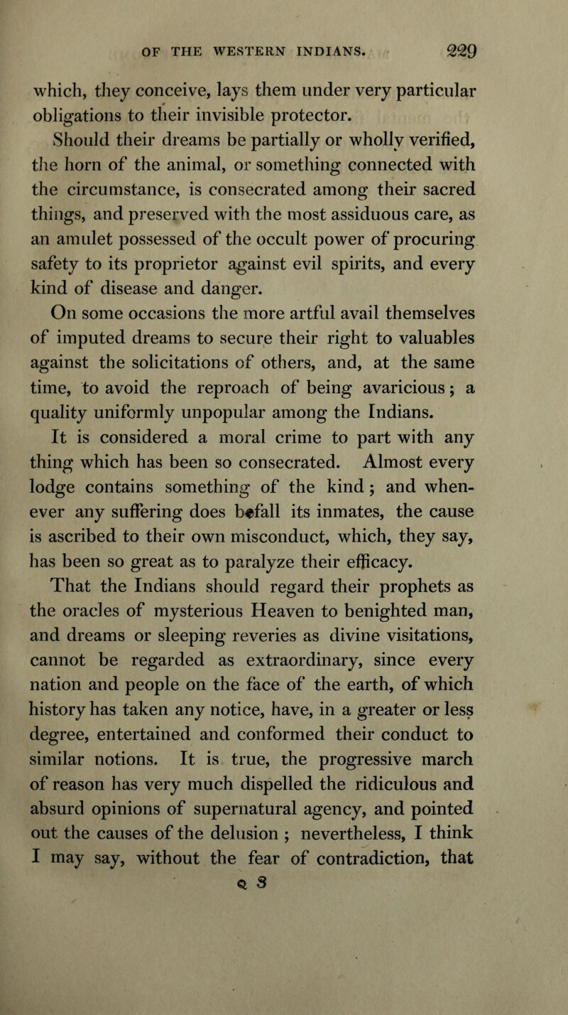 which, they conceive, lays them under very particular obligations to their invisible protector. Should their dreams be partially or wholly verified, the horn of the animal, or something connected with the circumstance, is consecrated among their sacred things, and preserved with the most assiduous care, as an amulet possessed of the occult power of procuring safety to its proprietor against evil spirits, and every kind of disease and danger. On some occasions the more artful avail themselves of imputed dreams to secure their right to valuables against the solicitations of others, and, at the same time, to avoid the reproach of being avaricious; a quality uniformly unpopular among the Indians. It is considered a moral crime to part with any thing which has been so consecrated. Almost every lodge contains something of the kind ; and when- ever any suffering does befall its inmates, the cause is ascribed to their own misconduct, which, they say, has been so great as to paralyze their efficacy. That the Indians should regard their prophets as the oracles of mysterious Heaven to benighted man, and dreams or sleeping reveries as divine visitations, cannot be regarded as extraordinary, since every nation and people on the face of the earth, of which history has taken any notice, have, in a greater or less degree, entertained and conformed their conduct to similar notions. It is true, the progressive march of reason has very much dispelled the ridiculous and absurd opinions of supernatural agency, and pointed out the causes of the delusion ; nevertheless, I think I may say, without the fear of contradiction, that * S