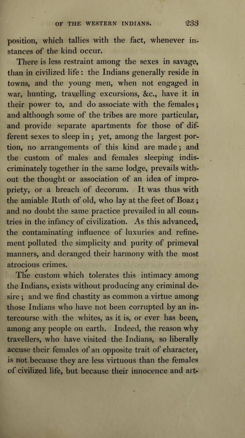 position, which tallies with the fact, whenever in- stances of the kind occur. There is less restraint among the sexes in savage, than in civilized life: the Indians generally reside in towns, and the young men, when not engaged in war, hunting, travelling excursions, &c., have it in their power to, and do associate with the females; and although some of the tribes are more particular, and provide separate apartments for those of dif- ferent sexes to sleep in; yet, among the largest por- tion, no arrangements of this kind are made; and the custom of males and females sleeping indis- criminately together in the same lodge, prevails with- out the thought or association of an idea of impro- priety, or a breach of decorum. It was thus with the amiable Ruth of old, who lay at the feet of Boaz ; and no doubt the same practice prevailed in all coun- tries in the infancy of civilization. As this advanced, the contaminating influence of luxuries and refine- ment polluted the simplicity and purity of primeval manners, and deranged their harmony with the most atrocious crimes. The custom which tolerates this intimacy among the Indians, exists without producing any criminal de- sire ; and we find chastity as common a virtue among those Indians who have not been corrupted by an in- tercourse with the whites, as it is, or ever has been, among any people on earth. Indeed, the reason why travellers, who have visited the Indians, so liberally accuse their females of an opposite trait of character, is not because they are less virtuous than the females of civilized life, but because their innocence and art-