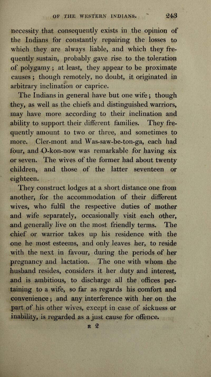 necessity that consequently exists in the opinion of the Indians for constantly repairing the losses to which they are always liable, and which they fre- quently sustain, probably gave rise to the toleration of polygamy; at least, they appear to be proximate causes ; though remotely, no doubt, it originated in arbitrary inclination or caprice. The Indians in general have but one wife; though they, as well as the chiefs and distinguished warriors, may have more according to their inclination and ability to support their different families. They fre- quently amount to two or three, and sometimes to more. Cler-mont and Was-saw-be-ton-ga, each had four, and O-kon-now was remarkable for having six or seven. The wives of the former had about twenty children, and those of the latter seventeen or eighteen. They construct lodges at a short distance one from another, for the accommodation of their different wives, who fulfil the respective duties of mother and wife separately, occasionally visit each other, and generally live on the most friendly terms. The chief or warrior takes up his residence with the one he most esteems, and only leaves her, to reside with the next in favour, during the periods of her pregnancy and lactation. The one with whom the husband resides, considers it her duty and interest, and is ambitious, to discharge all the offices per- taining to a wife, so far as regards his comfort and convenience; and any interference with her on the part of his other wives, except in case of sickness or inability, is regarded as a just cause for offence.