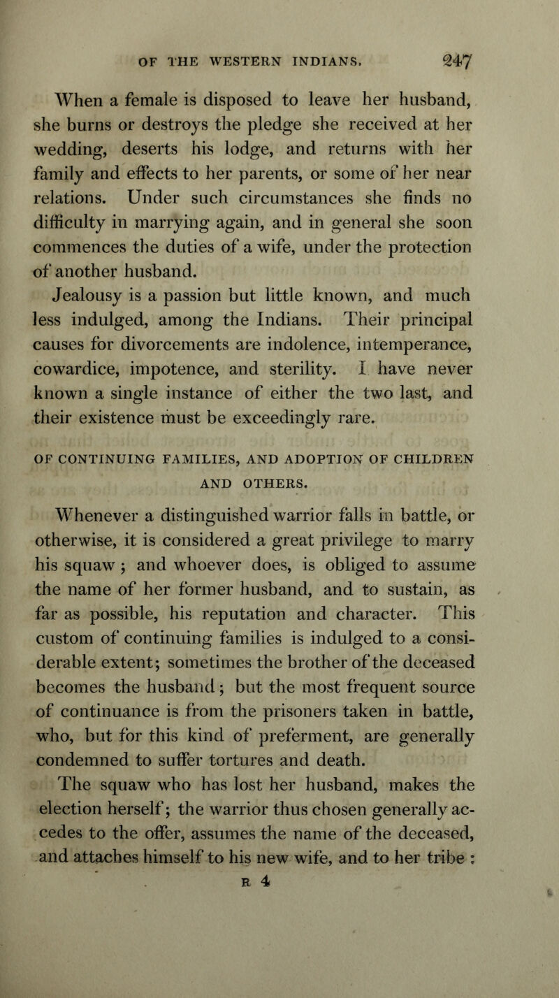 When a female is disposed to leave her husband, she burns or destroys the pledge she received at her wedding, deserts his lodge, and returns with her family and effects to her parents, or some of her near relations. Under such circumstances she finds no difficulty in marrying again, and in general she soon commences the duties of a wife, under the protection of another husband. Jealousy is a passion but little known, and much less indulged, among the Indians. Their principal causes for divorcements are indolence, intemperance, cowardice, impotence, and sterility. I have never known a single instance of either the two last, and their existence must be exceedingly rare. OF CONTINUING FAMILIES, AND ADOPTION OF CHILDREN AND OTHERS. Whenever a distinguished warrior falls in battle, or otherwise, it is considered a great privilege to marry his squaw ; and whoever does, is obliged to assume the name of her former husband, and to sustain, as far as possible, his reputation and character. This custom of continuing families is indulged to a consi- derable extent; sometimes the brother of the deceased becomes the husband; but the most frequent source of continuance is from the prisoners taken in battle, who, but for this kind of preferment, are generally condemned to suffer tortures and death. The squaw who has lost her husband, makes the election herself; the warrior thus chosen generally ac- cedes to the offer, assumes the name of the deceased, and attaches himself to his new wife, and to her tribe : r 4