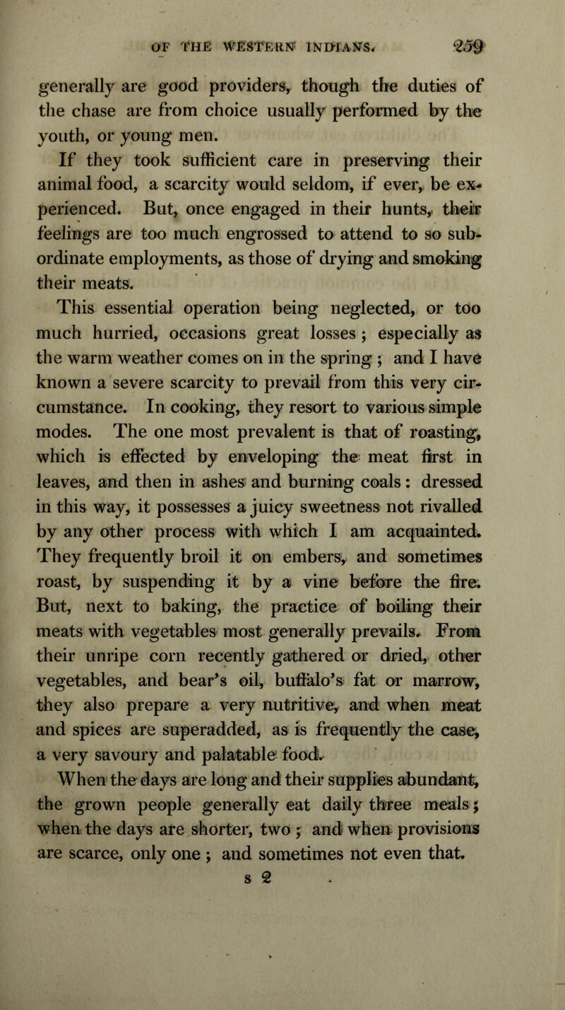 generally are good providers, though the duties of the chase are from choice usually performed by the youth, or young men. If they took sufficient care in preserving their animal food, a scarcity would seldom, if ever, be ex- perienced. But, once engaged in their hunts, their feelings are too much engrossed to attend to so sub- ordinate employments, as those of drying and smoking their meats. This essential operation being neglected, or too much hurried, occasions great losses ; especially as the warm weather comes on in the spring ; and I have known a severe scarcity to prevail from this very cir- cumstance. In cooking, they resort to various simple modes. The one most prevalent is that of roasting, which is effected by enveloping the meat first in leaves, and then in ashes and burning coals: dressed in this way, it possesses a juicy sweetness not rivalled by any other process with which I am acquainted. They frequently broil it on embers, and sometimes roast, by suspending it by a vine before the fire. But, next to baking, the practice of boiling their meats with vegetables most generally prevails. From their unripe corn recently gathered or dried, other vegetables, and bear’s oil, buffalo’s fat or marrow, they also prepare a very nutritive, and when meat and spices are superadded, as is frequently the case, a very savoury and palatable food. When the days are long and their supplies abundant, the grown people generally eat daily three meals; when the days are shorter, two ; and when provisions are scarce, only one ; and sometimes not even that,