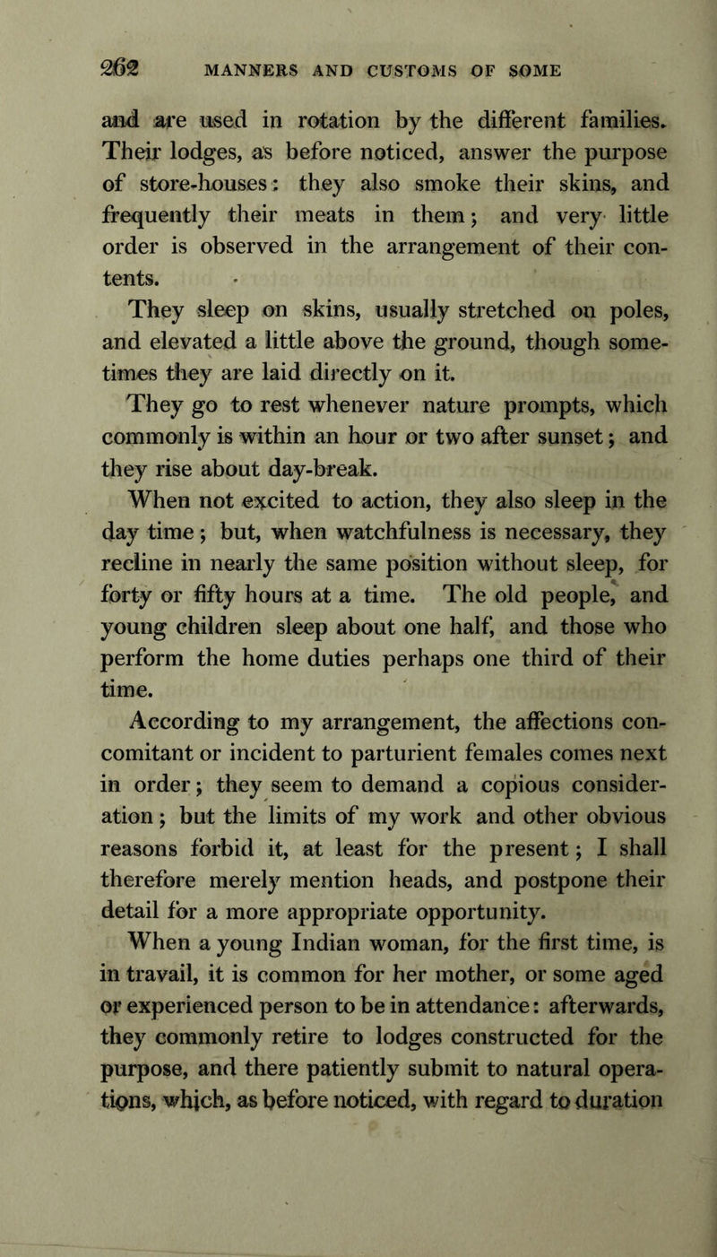 and are used in rotation by the different families* Their lodges, as before noticed, answer the purpose of store-houses ; they also smoke their skins, and frequently their meats in them; and very little order is observed in the arrangement of their con- tents. They sleep on skins, usually stretched on poles, and eleyated a little above the ground, though some- times they are laid directly on it. They go to rest whenever nature prompts, which commonly is within an hour or two after sunset; and they rise about day-break. When not excited to action, they also sleep in the day time ; but, when watchfulness is necessary, they recline in nearly the same position without sleep, for forty or fifty hours at a time. The old people, and young children sleep about one half, and those who perform the home duties perhaps one third of their time. According to my arrangement, the affections con- comitant or incident to parturient females comes next in order; they seem to demand a copious consider- ation ; but the limits of my work and other obvious reasons forbid it, at least for the present; I shall therefore merely mention heads, and postpone their detail for a more appropriate opportunity. When a young Indian woman, for the first time, is in travail, it is common for her mother, or some aged or experienced person to be in attendance: afterwards, they commonly retire to lodges constructed for the purpose, and there patiently submit to natural opera- tions, which, as before noticed, with regard to duration