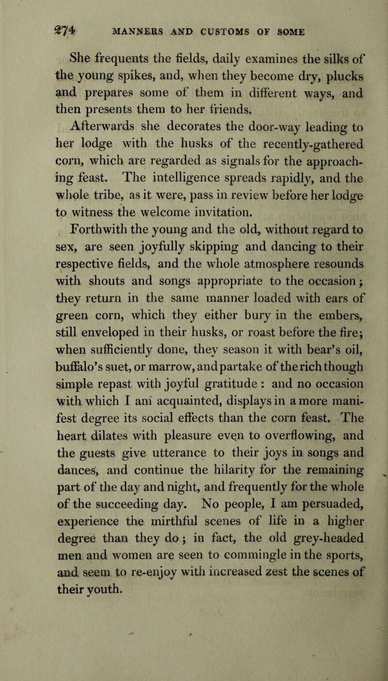 She frequents the fields, daily examines the silks of the young spikes, and, when they become dry, plucks and prepares some of them in different ways, and then presents them to her friends. Afterwards she decorates the door-way leading to her lodge with the husks of the recently-gathered corn, which are regarded as signals for the approach- ing feast. The intelligence spreads rapidly, and the whole tribe, as it were, pass in review before her lodge to witness the welcome invitation. Forthwith the young and the old, without regard to sex, are seen joyfully skipping and dancing to their respective fields, and the whole atmosphere resounds with shouts and songs appropriate to the occasion; they return in the same manner loaded with ears of green corn, which they either bury in the embers, still enveloped in their husks, or roast before the fire; when sufficiently done, they season it with bear’s oil, buffalo’s suet, or marrow, and par take of the rich though simple repast with joyful gratitude : and no occasion with which I ani acquainted, displays in a more mani- fest degree its social effects than the corn feast. The heart dilates with pleasure evqn to overflowing, and the guests give utterance to their joys in songs and dances, and continue the hilarity for the remaining part of the day and night, and frequently for the whole of the succeeding day. No people, I am persuaded, experience the mirthful scenes of life in a higher degree than they do ; in fact, the old grey-headed men and women are seen to commingle in the sports, and seem to re-enjoy with increased zest the scenes of their youth.