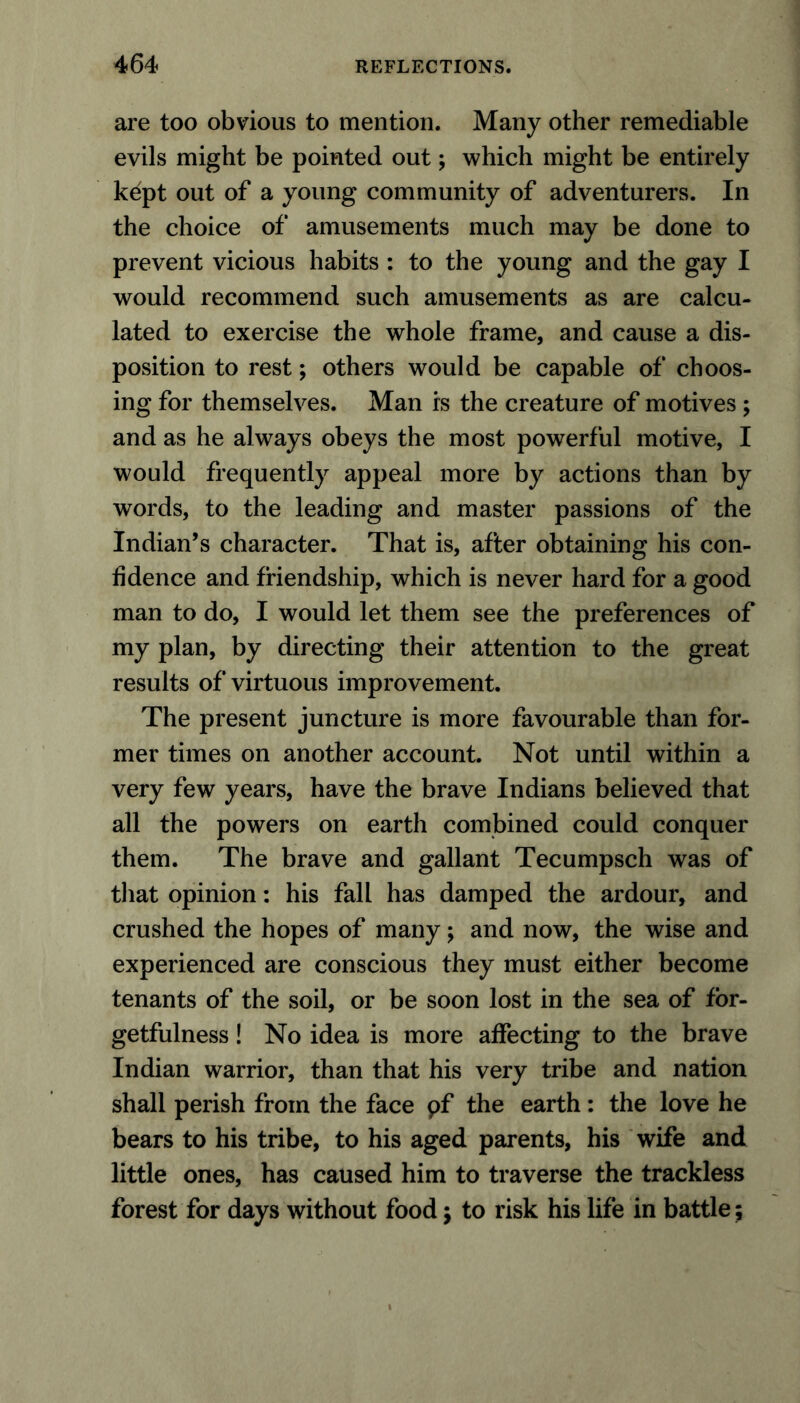 are too obvious to mention. Many other remediable evils might be pointed out; which might be entirely kept out of a young community of adventurers. In the choice of amusements much may be done to prevent vicious habits : to the young and the gay I would recommend such amusements as are calcu- lated to exercise the whole frame, and cause a dis- position to rest; others would be capable of choos- ing for themselves. Man is the creature of motives ; and as he always obeys the most powerful motive, I would frequently appeal more by actions than by words, to the leading and master passions of the Indian’s character. That is, after obtaining his con- fidence and friendship, which is never hard for a good man to do, I would let them see the preferences of my plan, by directing their attention to the great results of virtuous improvement. The present juncture is more favourable than for- mer times on another account. Not until within a very few years, have the brave Indians believed that all the powers on earth combined could conquer them. The brave and gallant Tecumpsch was of that opinion: his fall has damped the ardour, and crushed the hopes of many; and now, the wise and experienced are conscious they must either become tenants of the soil, or be soon lost in the sea of for- getfulness ! No idea is more affecting to the brave Indian warrior, than that his very tribe and nation shall perish from the face pf the earth: the love he bears to his tribe, to his aged parents, his wife and little ones, has caused him to traverse the trackless forest for days without food $ to risk his life in battle;