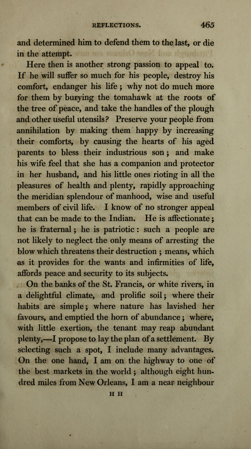 and determined him to defend them to the last, or die in the attempt. Here then is another strong passion to appeal to. If he will suffer so much for his people, destroy his comfort, endanger his life ; why not do much more for them by burying the tomahawk at the roots of the tree of peace, and take the handles of the plough and other useful utensils? Preserve your people from annihilation by making them happy by increasing their comforts, by causing the hearts of his aged parents to bless their industrious son; and make his wife feel that she has a companion and protector in her husband, and his little ones rioting in all the pleasures of health and plenty, rapidly approaching the meridian splendour of manhood, wise and useful members of civil life. I know of no stronger appeal that can be made to the Indian. He is affectionate; he is fraternal; he is patriotic : such a people are not likely to neglect the only means of arresting the blow which threatens their destruction ; means, which as it provides for the wants and infirmities of life, affords peace and security to its subjects. On the banks of the St. Francis, or white rivers, in a delightful climate, and prolific soil; where their habits are simple; where nature has lavished her favours, and emptied the horn of abundance; where, with little exertion, the tenant may reap abundant plenty,—I propose to lay the plan of a settlement. By selecting such a spot, I include many advantages. On the one hand, I am on the highway to one of the best markets in the world ; although eight hun- dred miles from New Orleans, I am a near neighbour H H