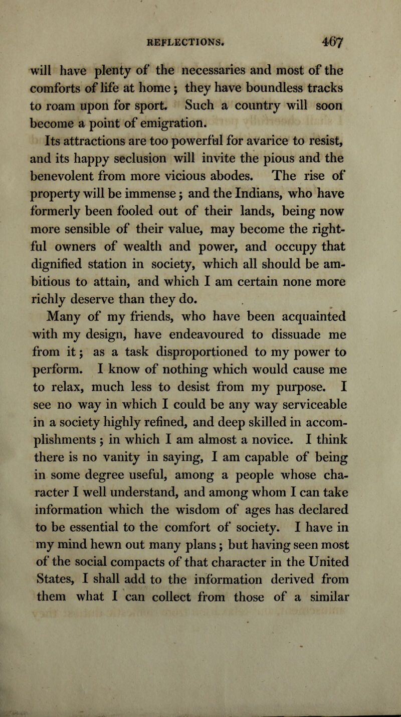 will have plenty of the necessaries and most of the comforts of life at home ; they have boundless tracks to roam upon for sport. Such a country will soon become a point of emigration. Its attractions are too powerful for avarice to resist, and its happy seclusion will invite the pious and the benevolent from more vicious abodes. The rise of property will be immense; and the Indians, who have formerly been fooled out of their lands, being now more sensible of their value, may become the right- ful owners of wealth and power, and occupy that dignified station in society, which all should be am- bitious to attain, and which I am certain none more richly deserve than they do. Many of my friends, who have been acquainted with my design, have endeavoured to dissuade me from it; as a task disproportioned to my power to perform. I know of nothing which would cause me to relax, much less to desist from my purpose. I see no way in which I could be any way serviceable in a society highly refined, and deep skilled in accom- plishments ; in which I am almost a novice. I think there is no vanity in saying, I am capable of being in some degree useful, among a people whose cha- racter I well understand, and among whom I can take information which the wisdom of ages has declared to be essential to the comfort of society. I have in my mind hewn out many plans; but having seen most of the social compacts of that character in the United States, I shall add to the information derived from them what I can collect from those of a similar
